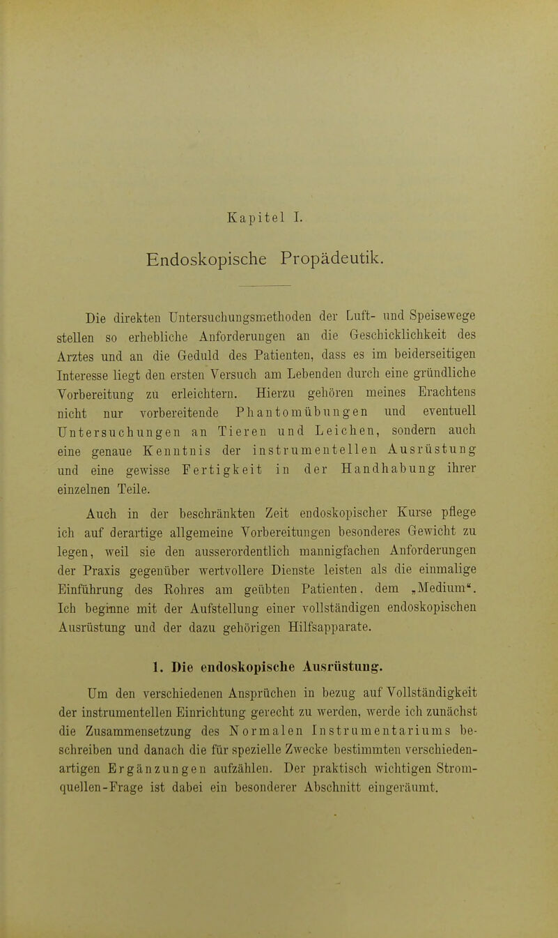 Endoskopische Propädeutik. Die direkten üntersuchungsmethoden der Luft- und Speisewege stellen so erhebliche Anforderungen an die Geschicklichkeit des Arztes und an die Geduld des Patienten, dass es im beiderseitigen Interesse liegt den ersten Versuch am Lebenden durch eine gründliche Vorbereitung zU erleichtern. Hierzu gehören meines Erachtens nicht nur vorbereitende Phantomübungen und eventuell Untersuchungen an Tieren und Leichen, sondern auch eine genaue Kenntnis der instrumenteilen Ausrüstung und eine gewisse Fertigkeit in der Handhabung ihrer einzelnen Teile. Auch in der beschränkten Zeit endoskopischer Kurse pflege ich auf derartige allgemeine Vorbereitungen besonderes Gewicht zu legen, weil sie den ausserordentlich mannigfachen Anforderungen der Praxis gegenüber wertvollere Dienste leisten als die einmalige Einführung des Rohres am geübten Patienten, dem „Medium«. Ich beginne mit der Aufstellung einer vollständigen endoskopischen Ausrüstung und der dazu gehörigen Hilfsapparate, 1. Die endoskopische Ausrüstung. Um den verschiedenen Ansprüchen in bezug auf Vollständigkeit der instrumenteilen Einrichtung gerecht zu werden, werde ich zunächst die Zusammensetzung des Normalen Instrumentariums be- schreiben und danach die für spezielle Zwecke bestimmten verschieden- artigen Ergänzungen aufzählen. Der praktisch wichtigen Strom- quellen-Frage ist dabei ein besonderer Abschnitt eingeräumt.
