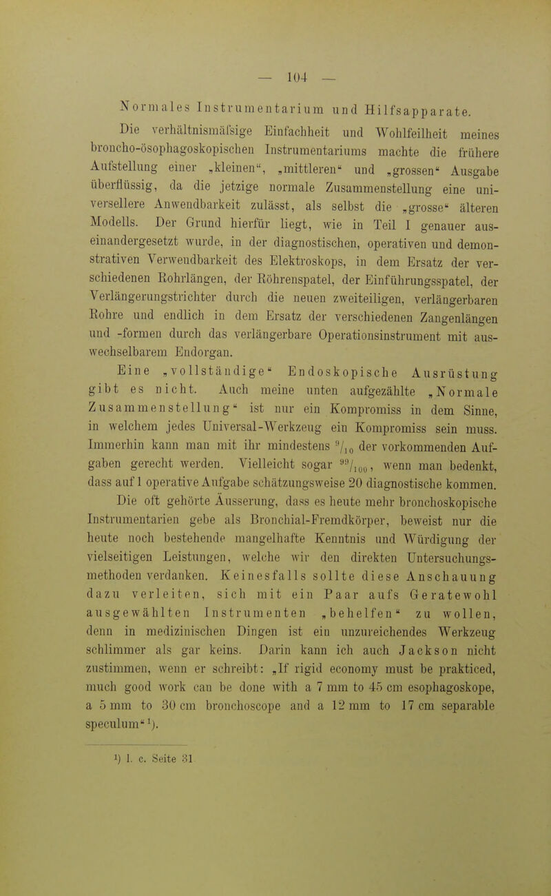 Normales iDstrumentariura und Hilfsapparate. Die verhältnismäisige Einfachheit und Wohlfeilheit meines broncho-ösophagoskopischen Instrumentariums machte die frühere Aufstellung einer „kleinen, „mittleren und „grossen Ausgabe überflüssig, da die jetzige normale Zusammenstellung eine uni- versellere Anwendbarkeit zulässt, als selbst die „grosse älteren Modells. Der Grund hierfür liegt, wie in Teil I genauer aus- einandergesetzt wurde, in der diagnostischen, operativen und demon- strativen Verwendbarkeit des Elektroskops, in dem Ersatz der ver- schiedenen Kohrlängen, der Röhrenspatel, der Einführungsspatel, der Verlängerungstrichter durch die neuen zweiteiligen, verlängerbaren Rohre und endlich in dem Ersatz der verschiedenen Zangenlängen und -formen durch das verlängerbare Operationsinstrument mit aus- wechselbarem Endorgan. Eine „vollständige Endoskopische Ausrüstung gibt es nicht. Auch meine unten aufgezählte „Normale Zusammenstellung ist nur ein Kompromiss in dem Sinne, in welchem jedes Universal-Werkzeug ein Kompromiss sein muss. Immerhin kann man mit ihr mindestens ''/lo der vorkommenden Auf- gaben gerecht werden. Vielleicht sogar »/.oy, wenn man bedenkt, dass auf 1 operative Aufgabe schätzungsweise 20 diagnostische kommen. Die oft gehörte Äusserung, dass es heute mehr bronchoskopische Instrumentarien gebe als Bronchial-Fremdkörper, beweist nur die heute noch bestehende mangelhafte Kenntnis und Würdigung der vielseitigen Leistungen, welche wir den direkten üntersuchungs- methoden verdanken. Keinesfalls sollte diese Anschauung dazu verleiten, sich mit ein Paar aufs Geratewohl ausgewählten Instrumenten „behelfen zu wollen, denn in medizinischen Dingen ist ein unzureichendes Werkzeug schlimmer als gar keins. Darin kann ich auch Jackson nicht zustimmen, wenn er schreibt: „If rigid economy must be prakticed, much good work can be done with a 7 mm to 45 cm esophagoskope, a 5 mm to 30 cm bronchoscope and a 12 mm to 17 cm separable speculum 1) 1. c. Seite 81