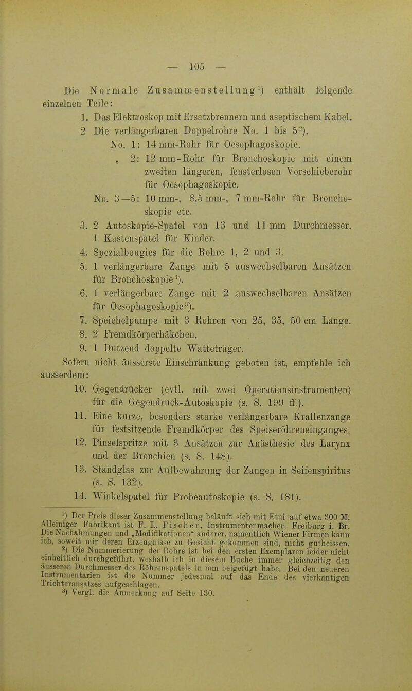 Die Normale Zusammenstellung^) enthält folgende einzelnen Teile: 1. Das Elektroskop mit Ersatzbrennern und aseptischem Kabel. 2 Die verlängerbaren Doppelrohre No. 1 bis 5^). No. 1: 14mm-Kohr für Oesophagoskopie. , 2: 12 mm-Eohr für Bronchoskopie mit einem zweiten längeren, fensterlosen Vorschieberohr für Oesophagoskopie. No. 3—5: 10 mm-, 8,5 mm-, 7 mm-Rohr für Broncho- skopie etc. 3. 2 Autoskopie-Spatel von 13 und 11 mm Durchmesser, 1 Kastenspatel für Kinder. 4. Spezialbougies für die ßohre 1, 2 und 3. 5. 1 verlängerbare Zange mit 5 auswechselbaren Ansätzen für Bronchoskopie^). 6. 1 verlängerbare Zange mit 2 auswechselbaren Ansätzen für Oesophagoskopie^). 7. Speichelpumpe mit 3 Sohren von 25, 35, 50 cm Länge. 8. 2 Fremdkörperhäkchen. 9. 1 Dutzend doppelte Watteträger. Sofern nicht äusserste Einschränkung geboten ist, empfehle ich ausserdem: 10. Gegendrücker (evtl. mit zwei Operationsinstrumenten) für die Gegendruck-Autoskopie (s. S. 199 ff.). 11. Eine kurze, besonders starke verlängerbare Krallenzange für festsitzende Fremdkörper des Speiseröhreneinganges. 12. Pinselspritze mit 3 Ansätzen zur Anästhesie des Larynx und der Bronchien (s. S. 148). 13. Standglas zur Aufbewahrung der Zangen in Seifenspiritus (s. S. 132). 14. Winkelspatel für Probeautoskopie (s. S. 181). 1) Der Preis dieser Zusammenstellung beläuft sich mit Etui auf etwa 300 M. Alleiniger Fabrikant ist F. L. Fischer, Instrumentenmacher, Freiburg i. Br. Die Nachahmungen und „Modifikationen anderer, namentlich Wiener Firmen kann ich, soweit mir deren Erzeugnisse zu Gesicht gekommen sind, nicht gutheissen. 2j Die Nummerierung der Eohre ist bei den ersten Exemplaren leider nicht einheitlich durchgeführt, weshalb ich in diesem Buche immer gleichzeitig den äusseren Durchmesser des Köbrenspatels in mm beigefügt habe. Bei den neueren Instrumentarien ist die Nummer jedesmal auf das Ende des vierkantigen Irichteransatzes aufgeschlagen. 3) Vergl. die Anmerkung auf Seite 130.