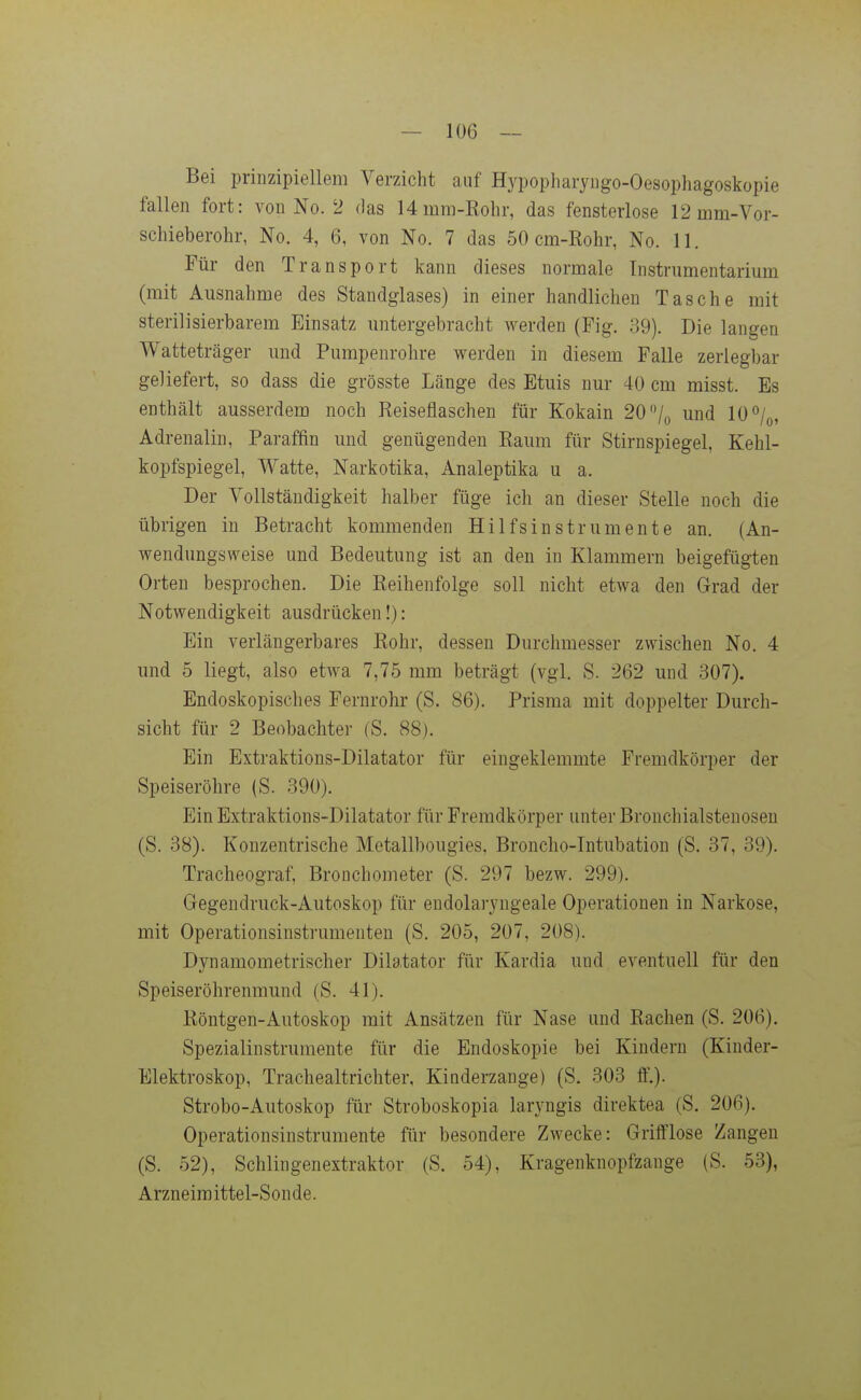 Bei prinzipiellem Verzicht auf Hypopharyngo-Oesophagoskopie fallen fort: von No. 2 das 14mm-Kohr, das fensterlose 12 mm-Vor- schieberohr, No. 4, 6, von No. 7 das 50 cm-Rohr, No. 11. Für den Transport kann dieses normale Instrumentarium (mit Ausnahme des Standglases) in einer handlichen Tasche mit sterilisierbarem Einsatz untergebracht werden (Fig. 39). Die langen Watteträger und Pumpenrohre werden in diesem Falle zerlegbar geliefert, so dass die grösste Länge des Etuis nur 40 cm misst. Es enthält ausserdem noch Reiseflaschen für Kokain 20'% und 10%, Adrenalin, Paraffin und genügenden Raum für Stirnspiegel, Kehl- kopfspiegel, Watte, Narkotika, Analeptika u a. Der Vollständigkeit halber füge ich an dieser Stelle noch die übrigen in Betracht kommenden Hilfsinstrumente an. (An- wendungsweise und Bedeutung ist an den in Klammern beigefügten Orten besprochen. Die Reihenfolge soll nicht etwa den Grad der Notwendigkeit ausdrücken!): Ein verlängerbares Rohr, dessen Durchmesser zwischen No. 4 und 5 liegt, also etwa 7,75 mm beträgt (vgl. S. 262 und 307). Endoskopisches Fernrohr (S. 86). Prisma mit doppelter Durch- sicht für 2 Beobachter (S. 88). Ein Extraktions-Dilatator für eingeklemmte Fremdkörper der Speiseröhre (S. 390). Ein Extraktions-Dilatator für Fremdkörper unter Bronchialstenosen (S. 38). Konzentrische Metallbougies, Broncho-Intubation (S. 37, 39). Tracheograf, Bronchometer (S. 297 bezw. 299). Gegendruck-Autoskop für eudolaryngeale Operationen in Narkose, mit Operationsinstrumenten (S. 205, 207, 208). Dynamometrischer Dilatator für Kardia und eventuell für den Speiseröhrenmund (S. 41). Röntgen-Autoskop mit Ansätzen für Nase und Rachen (S. 206). Spezialinstrumente für die Endoskopie bei Kindern (Kinder- Elektroskop, Trachealtrichter, Kinderzange) (S. 303 ft'.). Strobo-Autoskop für Stroboskopia laryngis direktea (S. 206). Operationsinstrumente für besondere Zwecke: Grifflose Zangen (S. 52), Schiingenextraktor (S. 54), Kragenknopfzange (S. 53), Arzneimittel-Sonde.