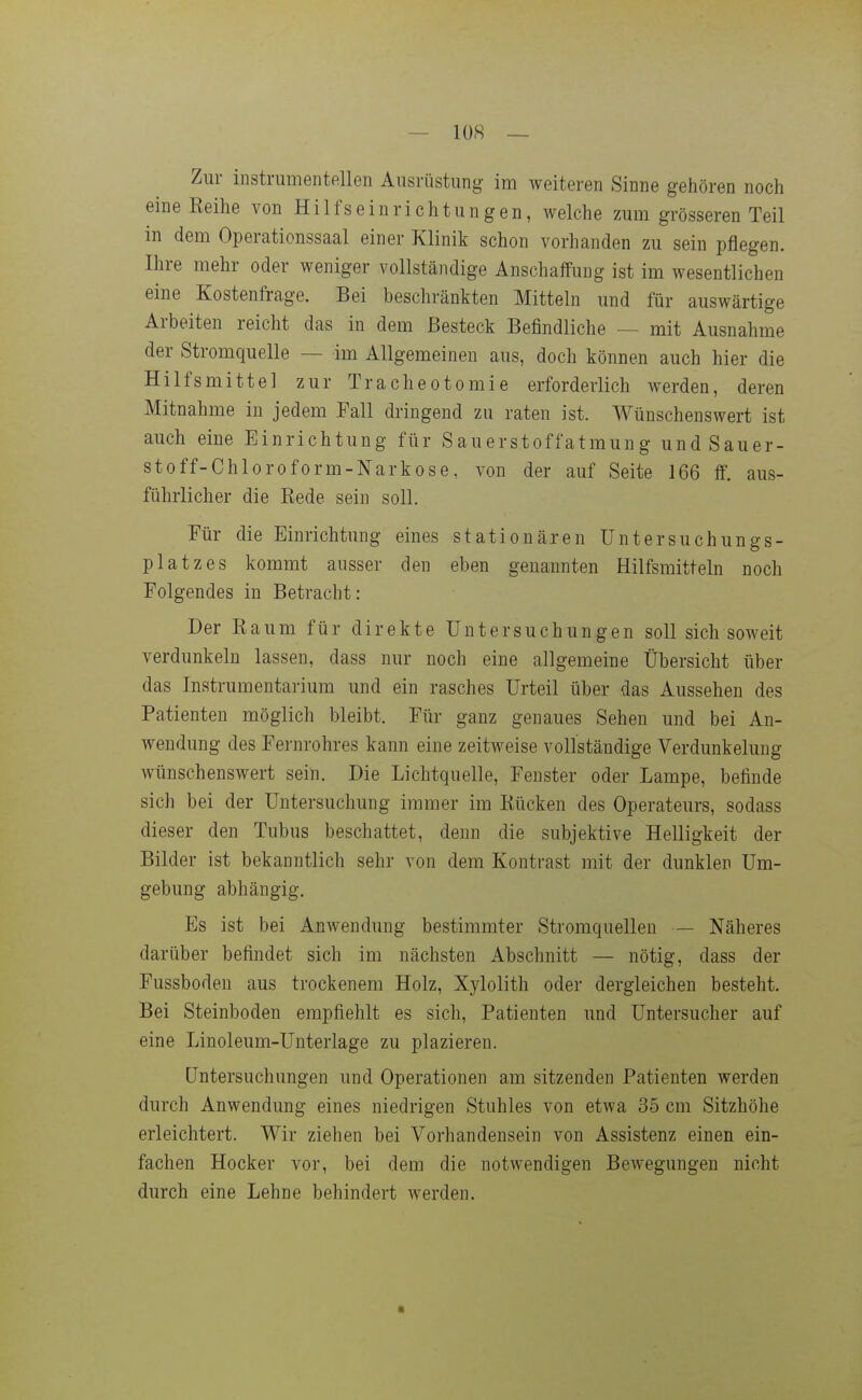 Zill- instrumenteilen Ausrüstung im weiteren Sinne gehören noch eine Reihe von Hilfseinrichtungen, welche zum grösseren Teil in dem Operationssaal einer Klinik schon vorhanden zu sein pflegen. Ihre mehr oder weniger vollständige Anschaffung ist im wesentlichen eine Kostenfrage. Bei beschränkten Mitteln und für auswärtige Arbeiten reicht das in dem Besteck Befindliche — mit Ausnahme der Stromquelle — im Allgemeinen aus, doch können auch hier die Hilfsmittel zur Tracheotomie erforderlich werden, deren Mitnahme in jedem Fall dringend zu raten ist. Wünschenswert ist auch eine Einrichtung für Sauerstoffatmung und Sauer- stoff-Chloroform-Narkose, von der auf Seite 166 ff. aus- führlicher die Rede sein soll. Für die Einrichtung eines stationären üntersuchungs- platzes kommt ausser den eben genannten Hilfsmitteln noch Folgendes in Betracht: Der Raum für direkte Untersuchungen soll sich soweit verdunkeln lassen, dass nur noch eine allgemeine Übersicht über das Instrumentarium und ein rasches Urteil über das Aussehen des Patienten möglich bleibt. Für ganz genaues Sehen und bei An- wendung des Fernrohres kann eine zeitweise vollständige Verdunkelung wünschenswert sein. Die Lichtquelle, Fenster oder Lampe, befinde sich bei der Untersuchung immer im Rücken des Operateurs, sodass dieser den Tubus beschattet, denn die subjektive Helligkeit der Bilder ist bekanntlich sehr von dem Kontrast mit der dunklen Um- gebung abhängig. Es ist bei Anwendung bestimmter Stromquellen — Näheres darüber befindet sich im nächsten Abschnitt — nötig, dass der Fussboden aus trockenem Holz, Xylolith oder dergleichen besteht. Bei Steinboden empfiehlt es sich, Patienten und Untersucher auf eine Linoleum-Unterlage zu plazieren. Untersuchungen und Operationen am sitzenden Patienten werden durch Anwendung eines niedrigen Stuhles von etwa 36 cm Sitzhöhe erleichtert. Wir ziehen bei Vorhandensein von Assistenz einen ein- fachen Hocker vor, bei dem die notwendigen Bewegungen nicht durch eine Lehne behindert werden.