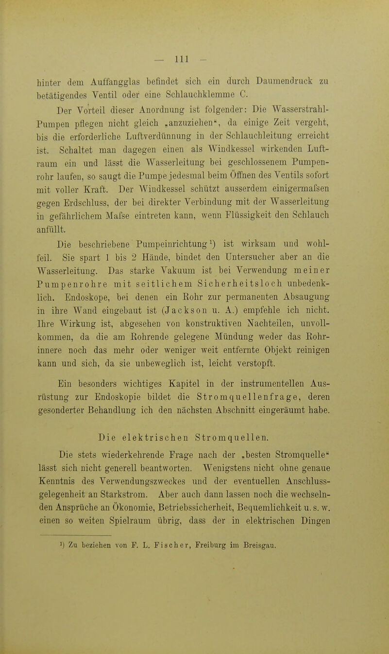 hinter dem Auffangglas befindet sich ein durch Daumendruck zu betätigendes Ventil oder eine Schlauchklemme C. Der Vorteil dieser Anordnung ist folgender: Die Wasserstrahl- Pumpen pflegen nicht gleich „anzuziehen, da einige Zeit vergeht, bis die erforderliche Luftverdünnung in der Schlauchleitung erreicht ist. Schaltet man dagegen einen als Windkessel wirkenden Luft- raum ein und lässt die Wasserleitung hei geschlossenem Pumpen- rohr laufen, so saugt die Pumpe jedesmal beim Öffnen des Ventils sofort mit voller Kraft. Der Windkessel schützt ausserdem einigermafsen gegen Erdschluss, der bei direkter Verbindung mit der Wasserleitung in gefährlichem Mafse eintreten kann, wenn Flüssigkeit den Schlauch anfüllt. Die beschriebene Pumpeinrichtung ^) ist wirksam und wohl- feil. Sie spart 1 bis 2 Hände, bindet den üntersucher aber an die Wasserleitung. Das starke Vakuum ist bei Verwendung meiner Pumpenrohre mit seitlichem Sicherheitsloch unbedenk- lich. Endoskope, bei denen ein Kohr zur permanenten Absaugung in ihre Wand eingebaut ist (Jackson u. A.) empfehle ich nicht. Ihre Wirkung ist, abgesehen von konstruktiven Nachteilen, unvoll- kommen, da die am Kohrende gelegene Mündung weder das Kohr- innere noch das mehr oder weniger weit entfernte Objekt reinigen kann und sich, da sie unbeweglich ist, leicht verstopft. Ein besonders wichtiges Kapitel in der instrumentellen Aus- rüstung zur Endoskopie bildet die Stromquellenfrage, deren gesonderter Behandlung ich den nächsten Abschnitt eingeräumt habe. Die elektrischen Stromquellen. Die stets wiederkehrende Frage nach der „besten Stromquelle lässt sich nicht generell beantworten. Wenigstens nicht ohne genaue Kenntnis des Verwendungszweckes und der eventuellen Anschluss- gelegenheit an Starkstrom. Aber auch dann lassen noch die wechseln- den Ansprüche an Ökonomie, Betriebssicherheit, Bequemlichkeit u. s. w. einen so weiten Spielraum übrig, dass der in elektrischen Dingen ^) Zu beziehen von P. L. Fischer, Freiburg im Breisgau.