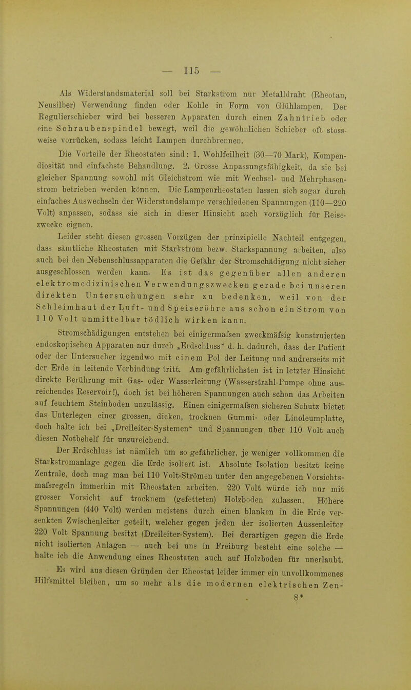 Als Widei-standsmaterial soll bei Starkstrom nur Metalldraht (Eheotan, Neusilber) Verwendung finden oder Kohle in Form von Glühlampen. Der Eegulierschieber wird bei besseren Apparaten durch einen Zahntrieb oder eine Schraubenspindel bewegt, weil die gewöhnlichen Schieber oft stoss- weise vorrücken, sodass leicht Lampen durchbrennen. Die Vorteile der Eheostaten sind: 1, Wohlfeilheit (30—70 Mark), Kompen- diosität und einfachste Behandlung. 2. Grosse Anpassungsfähigkeit, da sie bei gleicher Spannung sowohl mit Gleichstrom wie mit Wechsel- und Mehrphasen- strom betrieben werden können. Die Lampenrheostaten lassen sich sogar durch einfaches Auswechseln der Widerstandslampe verschiedenen Spannungen (110—220 Volt) anpassen, sodass sie sich in dieser Hinsicht auch vorzüglich für Eeise- zwecke eignen. Leider steht diesen grossen Vorzügen der prinzipielle Nachteil entgegen, dass sämtliche Eheostaten mit Starkstrom bezw. Starkspannung arbeiten, also auch bei den Nebenschlussapparaten die Gefahr der Stromschädigung nicht sicher ausgeschlossen werden kann. Es ist das gegenüber allen anderen elektromedizini.schen Verwendungszwecken gerade bei unseren direkten Untersuchungen sehr zu bedenken, weil von der Schleimhaut der Luft- und Speiseröhre aus schon ein Strom von 110 Volt unmittelbar tödlich wirken kann. Stromschädigungen entstehen bei einigermafsen zweckmäfsig konstruierten endoskopischen Apparaten nur durch „Erdschlnss d. h. dadurch, dass der Patient oder der Untersucher irgendwo mit einem Pol der Leitung und andrerseits mit der Erde in leitende Verbindung tritt. Am gefährlichsten ist in letzter Hinsicht direkte Berührung mit Gas- oder Wasserleitung (Wasserstrahl-Pumpe ohne aus- reichendes Eeservoir!), doch ist bei höheren Spannungen auch schon das Arbeiten auf feuchtem Steinboden unzulässig. Einen einigermafsen sicheren Schutz bietet das Unterlegen einer grossen, dicken, trocknen Gummi- oder Linoleumplatte, doch halte ich bei „Dreileiter-Systemen und Spannungen über 110 Volt auch diesen Notbehelf für unzureichend. Der Erdschluss ist nämlich um so gefährlicher, je weniger vollkommen die Starkstromanlage gegen die Erde isoliert ist. Absolute Isolation besitzt keine Zentrale, doch mag man bei 110 Volt-Strömen unter den angegebenen Vorsichts- mafsregeln immerhin mit Eheostaten arbeiten. 220 Volt würde ich nur mit grosser Vorsicht auf trocknem (gefetteten) Holzboden zulassen. Höhere Spannungen (440 Volt) werden meistens durch einen blanken in die Erde ver- senkten Zwischenleiter geteilt, welcher gegen jeden der isolierten Aussenleiter 220 Volt Spannung besitzt (Dreileiter-System). Bei derartigen gegen die Erde nicht isolierten Anlagen — auch bei uns in Freiburg besteht eine solche — halte ich die Anwendung eines Eheostaten auch auf Holzboden für unerlaubt. Es wird aus diesen Gründen der Eheostat leider immer ein unvollkommenes Hilfsmittel bleiben, um so mehr als die modernen elektrischen Zen- 8*