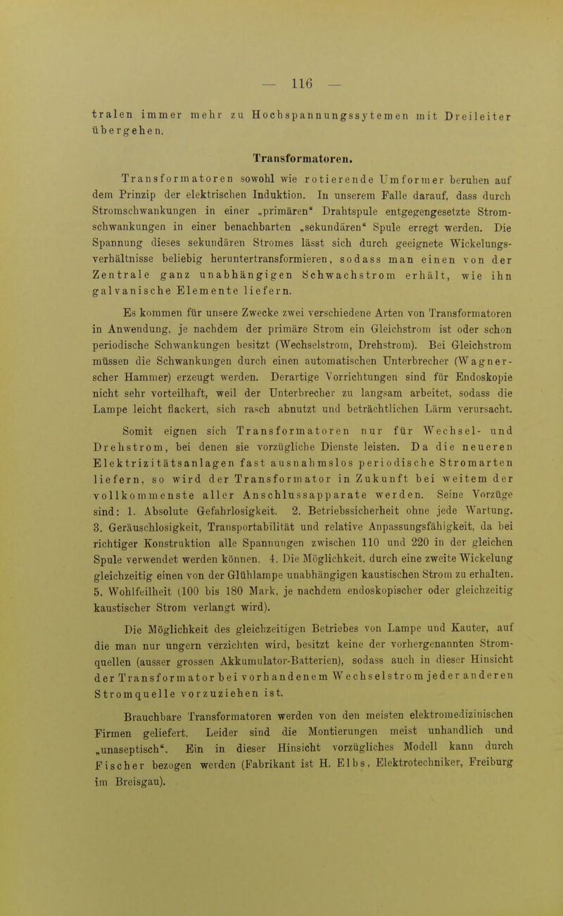 tralen immer mehr zu Hoch sp an n ungss}'t e m e n mit Dreileiter übergehen, Transformatoren. Transformatoren sowohl wie rotierende Umformer beruhen auf dem Prinzip der elektrischen Induktion. In unserem Falle darauf, dass durch Stromschwankungen in einer „primären Drahtspule entgegengesetzte Strom- schwankungen in einer benachbarten „sekundären Spule erregt werden. Die Spannung dieses sekundären Stromes lässt sich durch geeignete Wickelungs- verhältnisse beliebig heruntertransformieren, sodass man einen von der Zentrale ganz unabhängigen Schwachstrom erhält, wie ihn galvanische Elemente liefern. Es kommen für unsere Zwecke zwei verschiedene Arten von Transformatoren in Anwendung, je nachdem der primäre Strom ein Gleichstrom ist oder schon periodische Schwankungen besitzt (Wechselstrom, Drehstrom). Bei Gleichstrom müssen die Schwankungen durch einen automatischen Unterbrecher (Wagner- scher Hammer) erzeugt werden. Derartige Vorrichtungen sind für Endoskopie nicht sehr vorteilhaft, weil der Unterbrecher zu langsam arbeitet, sodass die Lampe leicht flackert, sich rasch abnutzt und beträchtlichen Lärm verursacht. Somit eignen sich Transformatoren nur für Wechsel- und Drehstrom, bei denen sie vorzügliche Dienste leisten. Da die neueren Elektrizitätsanlagen fast ausnahmslos periodische Stromarten liefern, so wird der Transformator in Zukunft bei weitem der vollkommenste aller Anschlussapparate werden. Seine Vorzüge sind: 1. Absolute Gefahrlosigkeit. 2. Betriebssicherheit ohne jede Wartung. 3. Geräuschlosigkeit, Transportabilität und relative Anpassungsfähigkeit, da hei richtiger Konstruktion alle Spannungen zwischen 110 und 220 in der gleichen Spule verwendet werden können. 4. Die Möglichkeit, durch eine zweite Wickelung gleichzeitig einen von der Glühlampe unabhängigen kaustischen Strom zu erhalten. 5, Wohlfeilheit (100 bis 180 Mark, je nachdem endoskopischer oder gleichzeitig kaustischer Strom verlangt wird). Die Möglichkeit des gleichzeitigen Betriebes von Lampe und Kauter, auf die man nur ungern verzichten wird, besitzt keine der vorhergenannten Strom- quellen (ausser grossen Akkumulator-Batterien), sodass auch in dieser Hinsicht der Transformator bei vorhandenem Wechselstrom jeder anderen Stromquelle vorzuziehen ist. Brauchbare Transformatoren werden von den meisten elektromedizinischen Firmen geliefert. Leider sind die Montierungen meist unhandlich und „unaseptisch. Ein in dieser Hinsicht vorzügliches Modell kann durch Fischer bezogen werden (Fabrikant ist H. Elbs, Elektrotechniker, Freiburg im Breisgau).