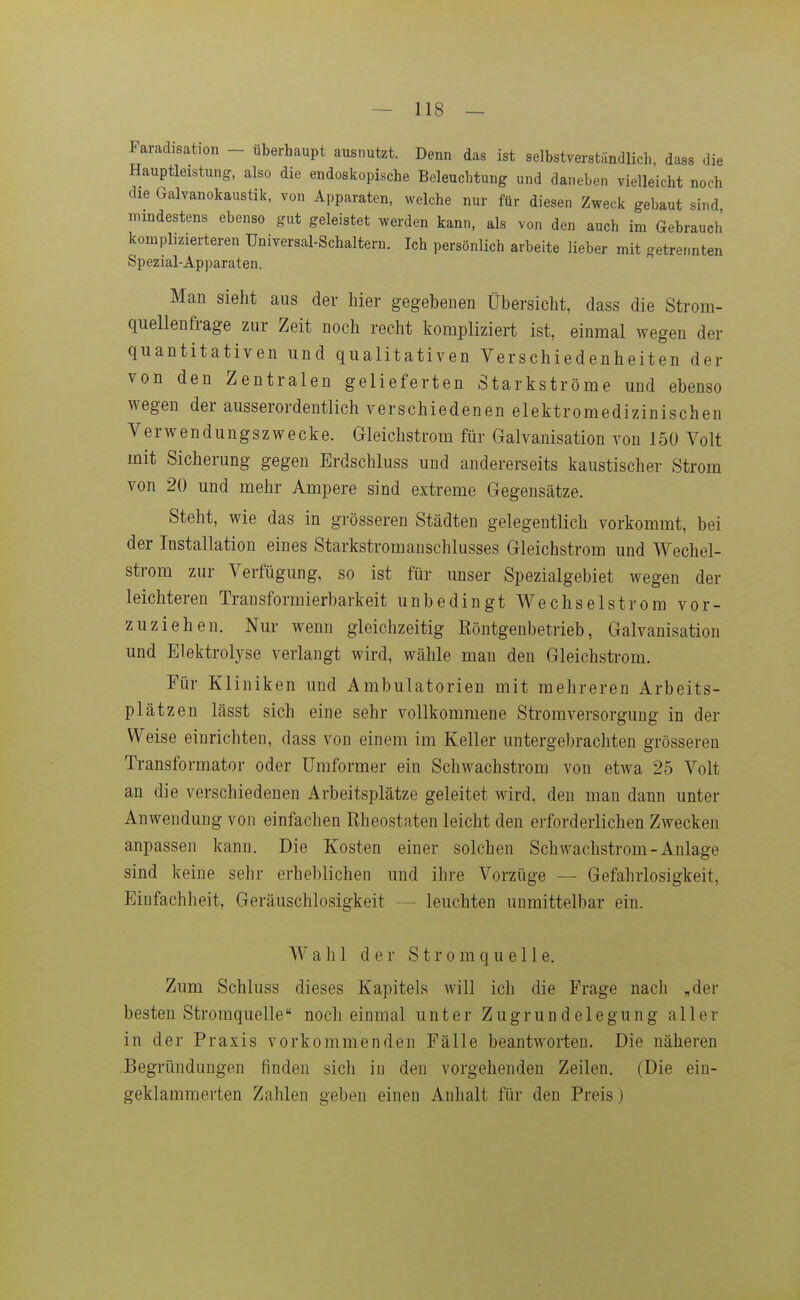 Faradisation - überhaupt ausnutzt. Denn das ist selbstverständlich, dass die Hauptle:stung, also die endoskopische Beleuchtung und daneben vielleicht noch die Galvanokaustik, von Apparaten, welche nur für diesen Zweck gebaut sind mindestens ebenso gut geleistet werden kann, als von den auch im Gebrauch komplizierteren Universal-Schaltern. Ich persönlich arbeite lieber mit getrennten Spezial-Apparaten. Man sieht aus der hier gegebenen Übersicht, dass die Strom- quellenfrage zur Zeit noch recht kompliziert ist, einmal wegen der quantitativen und qualitativen Verschiedenheiten der von den Zentralen gelieferten Starkströme und ebenso wegen der ausserordentlich verschiedenen elektromedizinischen Verwendungszwecke. Gleichstrom für Galvanisation von 150 Volt mit Sicherung gegen Erdschluss und andererseits kaustischer Strom von 20 und mehr Ampere sind extreme Gegensätze. Steht, wie das in grösseren Städten gelegentlich vorkommt, bei der Installation eines Starkstromanschlusses Gleichstrom und Wechel- strom zur Verfügung, so ist für unser Spezialgebiet wegen der leichteren Transformierbarkeit unbedingt Wechselstrom vor- zuziehen. Nur wenn gleichzeitig Röntgenbetrieb, Galvanisation und Elektrolyse verlangt wird, wähle man den Gleichstrom. Für Kliniken und Ambulatorien mit mehreren Arbeits- plätzen lässt sich eine sehr vollkommene Stromversorgung in der Weise einrichten, dass von einem im Keller untergebrachten grösseren Transformator oder Umformer ein Schwachstrom von etwa 25 Volt an die verschiedenen Arbeitsplätze geleitet wird, den man dann unter Anwendung von einfachen Rheostaten leicht den erforderlichen Zwecken anpassen kann. Die Kosten einer solchen Schwachstrom-Anlage sind keine sehr erheblichen und ihre Vorzüge — Gefahrlosigkeit, Einfachheit, Geräuschlosigkeit — leuchten unmittelbar ein. Wahl der Stromquelle. Zum Schluss dieses Kapitels will ich die Frage nach „der besten Stromquelle noch einmal unter Zugrundelegung aller in der Praxis vorkommenden Fälle beantworten. Die näheren Begründungen finden sich in den vorgehenden Zeilen. (Die ein- geklammerten Zahlen geben einen Anhalt für den Preis)