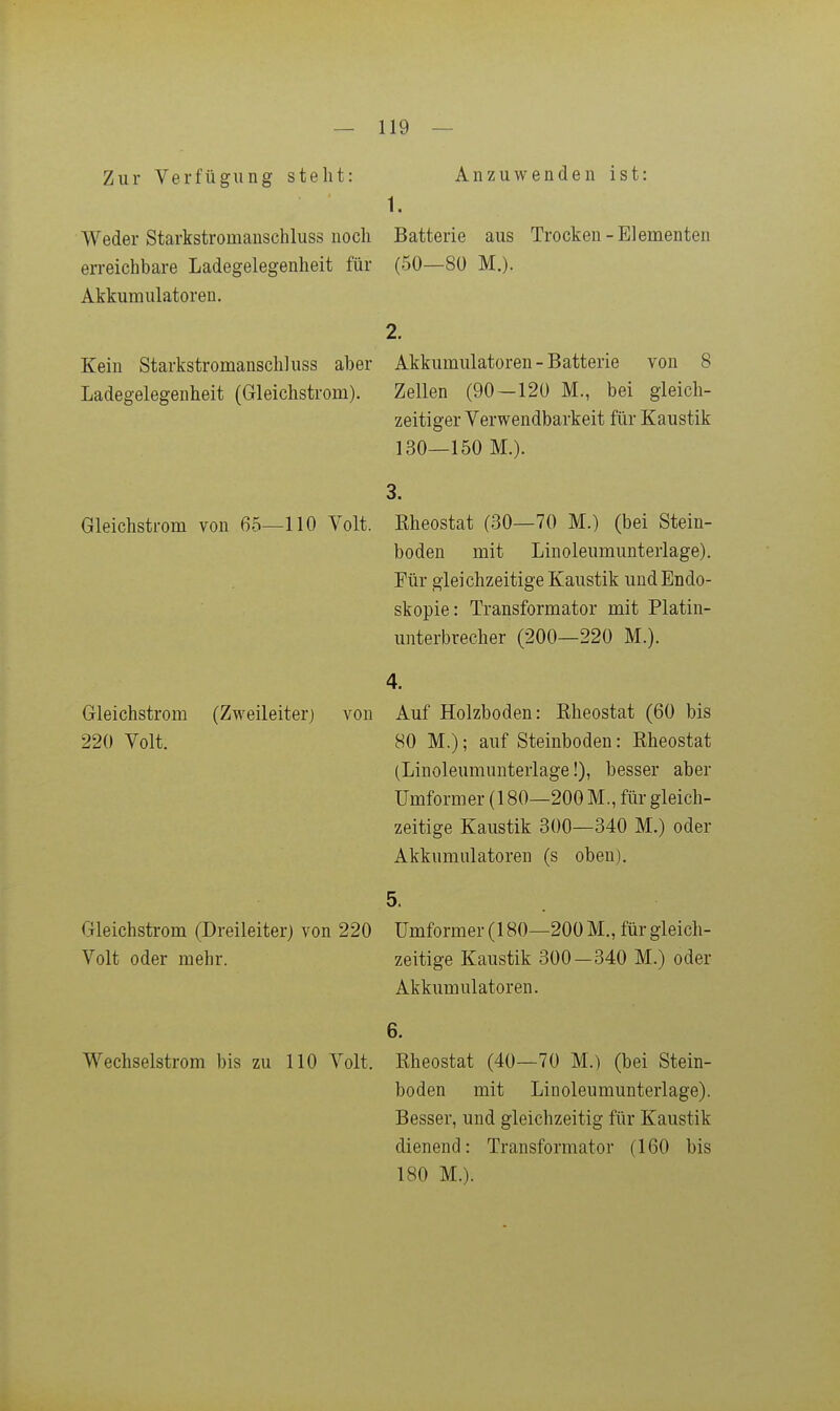 Zur Verfügung steht: Anzuwenden ist: 1. Weder Starkstromanschluss noch Batterie aus Trocken-Elementen erreichbare Ladegelegenheit für (50—80 M.). Akkumulatoren. 2. Kein Starkstromanschluss aber Akkumulatoren - Batterie von 8 Ladegelegenheit (Gleichstrom). Zellen (90 — 120 M., bei gleich- zeitiger Verwendbarkeit für Kaustik 130—150 M.). Gleichstrom von 65—110 Volt. 3. Eheostat (30—70 M.) (bei Stein- boden mit Linoleumunterlage). Für gleichzeitige Kaustik und Endo- skopie: Transformator mit Platin- unterbrecher (200—220 M.). 4. Gleichstrom (Zweileiterj von Auf Holzboden: Eheostat (60 bis 220 Volt. 80 M.); auf Steinboden: Eheostat (Linoleumunterlage!), besser aber Umformer (180—200 M., für gleich- zeitige Kaustik 300—340 M.) oder Akkumulatoren (s oben). 5- Gleichstrom (Dreileiter) von 220 Umformer (180—200 M., für gleich- Volt oder mehr. zeitige Kaustik 300-340 M.) oder Akkumulatoren. 6. Wechselstrom bis zu 110 Volt. Eheostat (40—70 M.) (bei Stein- boden mit Linoleumunterlage). Besser, und gleichzeitig für Kaustik dienend: Transformator (160 bis 180 M.).