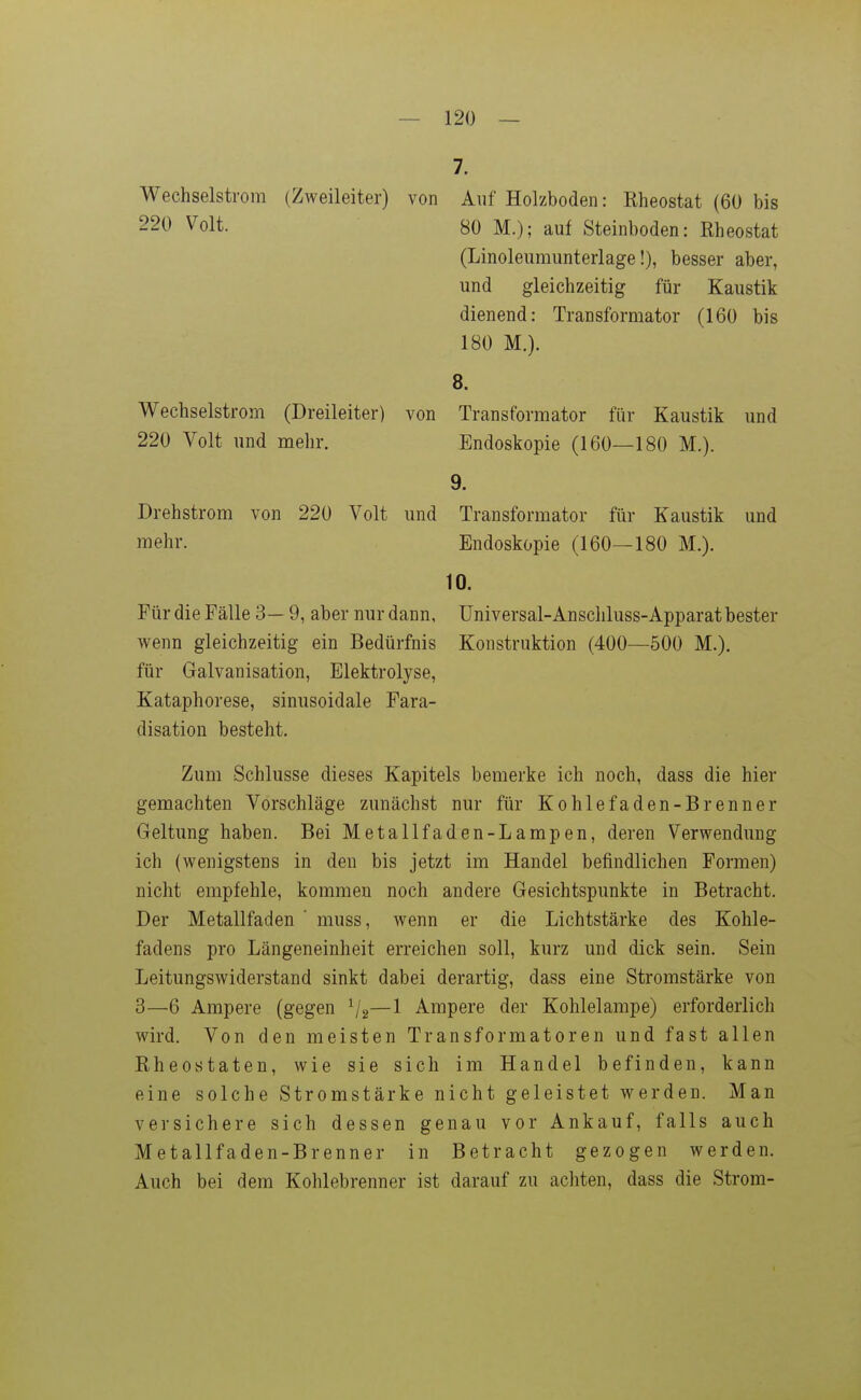 7. Wechselstrom (Zweileiter) von Auf Holzboden: Rheostat (60 bis 220 Volt. 80 M.); auf Steinboden: Rheostat (Linoleumunterlage!), besser aber, und gleichzeitig für Kaustik dienend: Transformator (160 bis 180 M.). 8. Wechselstrom (Dreileiter) von Transformator für Kaustik und 220 Volt und mehr. Endoskopie (160—180 M.). 9- Drehstrom von 220 Volt und Transformator für Kaustik und mehr. Endoskopie (160—180 M.). 10. Für die Fälle 3—9, aber nur dann, Universal-Anschluss-Apparat bester wenn gleichzeitig ein Bedürfnis Konstruktion (400—500 M.). für Galvanisation, Elektrolyse, Kataphorese, sinusoidale Fara- disation besteht. Zum Schlüsse dieses Kapitels bemerke ich noch, dass die hier gemachten Vorschläge zunächst nur für Kohlefaden-Brenner Geltung haben. Bei Metallfaden-Lampen, deren Verwendung ich (wenigstens in den bis jetzt im Handel befindlichen Formen) nicht empfehle, kommen noch andere Gesichtspunkte in Betracht. Der Metallfaden ' muss, wenn er die Lichtstärke des Kohle- fadens pro Längeneinheit erreichen soll, kurz und dick sein. Sein Leitungswiderstand sinkt dabei derartig, dass eine Stromstärke von 3—6 Ampere (gegen —1 Ampere der Kohlelampe) erforderlich wird. Von den meisten Transformatoren und fast allen Rheostaten, wie sie sich im Handel befinden, kann eine solche Stromstärke nicht geleistet werden. Man versichere sich dessen genau vor Ankauf, falls auch Metallfaden-Brenner in Betracht gezogen werden. Auch bei dem Kohlebrenner ist darauf zu achten, dass die Strom-