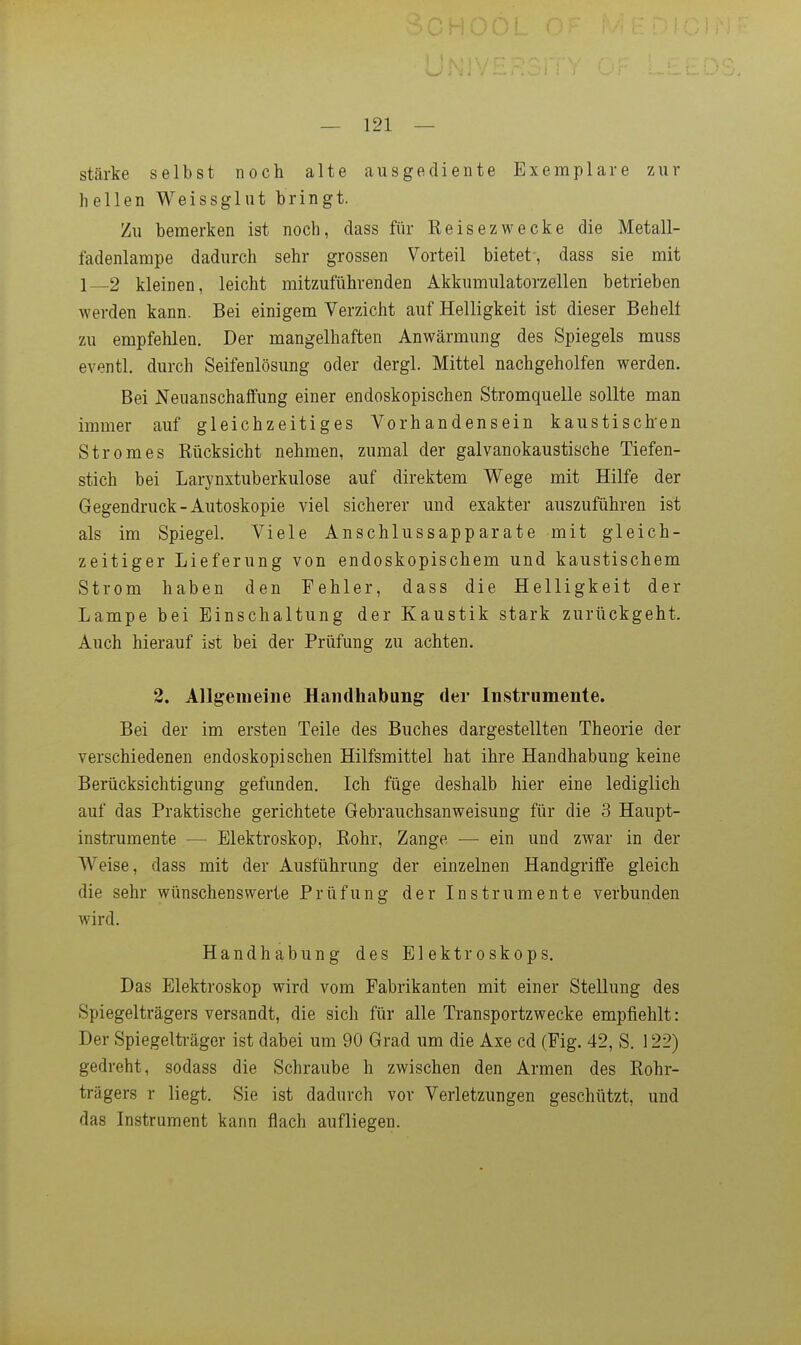 stärke selbst noch alte ausgediente Exemplare zur hellen Weissglut bringt. Zu bemerken ist noch, dass für Keisezwecke die Metall- fadenlampe dadurch sehr grossen Vorteil bietet-, dass sie mit 1—2 kleinen, leicht mitzuführenden Akkumulatorzellen betrieben werden kann. Bei einigem Verzicht auf Helligkeit ist dieser Behelf zu empfehlen. Der mangelhaften Anwärmung des Spiegels muss eventl. durch Seifenlösung oder dergl. Mittel nachgeholfen werden. Bei Neuanschaffung einer endoskopischen Stromquelle sollte man immer auf gleichzeitiges Vorhandensein kaustischen Stromes Rücksicht nehmen, zumal der galvanokaustische Tiefen- stich bei Larynxtuberkulose auf direktem Wege mit Hilfe der Gegendruck-Autoskopie viel sicherer und exakter auszuführen ist als im Spiegel. Viele Anschlussapparate mit gleich- zeitiger Lieferung von endoskopischem und kaustischem Strom haben den Fehler, dass die Helligkeit der Lampe bei Einschaltung der Kaustik stark zurückgeht. Auch hierauf ist bei der Prüfung zu achten. 2. Allgeiueine Handhabung der Instrumente. Bei der im ersten Teile des Buches dargestellten Theorie der verschiedenen endoskopischen Hilfsmittel hat ihre Handhabung keine Berücksichtigung gefunden. Ich füge deshalb hier eine lediglich auf das Praktische gerichtete Gebrauchsanweisung für die 3 Haupt- instrumente — Elektroskop, Eohr, Zange — ein und zwar in der Weise, dass mit der Ausführung der einzelnen Handgriffe gleich die sehr wünschenswerte Prüfung der Instrumente verbunden wird. Handhabung des Elektroskops. Das Elektroskop wird vom Fabrikanten mit einer Stellung des Spiegelträgers versandt, die sich für alle Transportzwecke empfiehlt: Der Spiegelträger ist dabei um 90 Grad um die Axe cd (Fig. 42, S. 122) gedreht, sodass die Schraube h zwischen den Armen des Eohr- trägers r liegt. Sie ist dadurch vor Verletzungen geschützt, und das Instrument kann flach aufliegen.