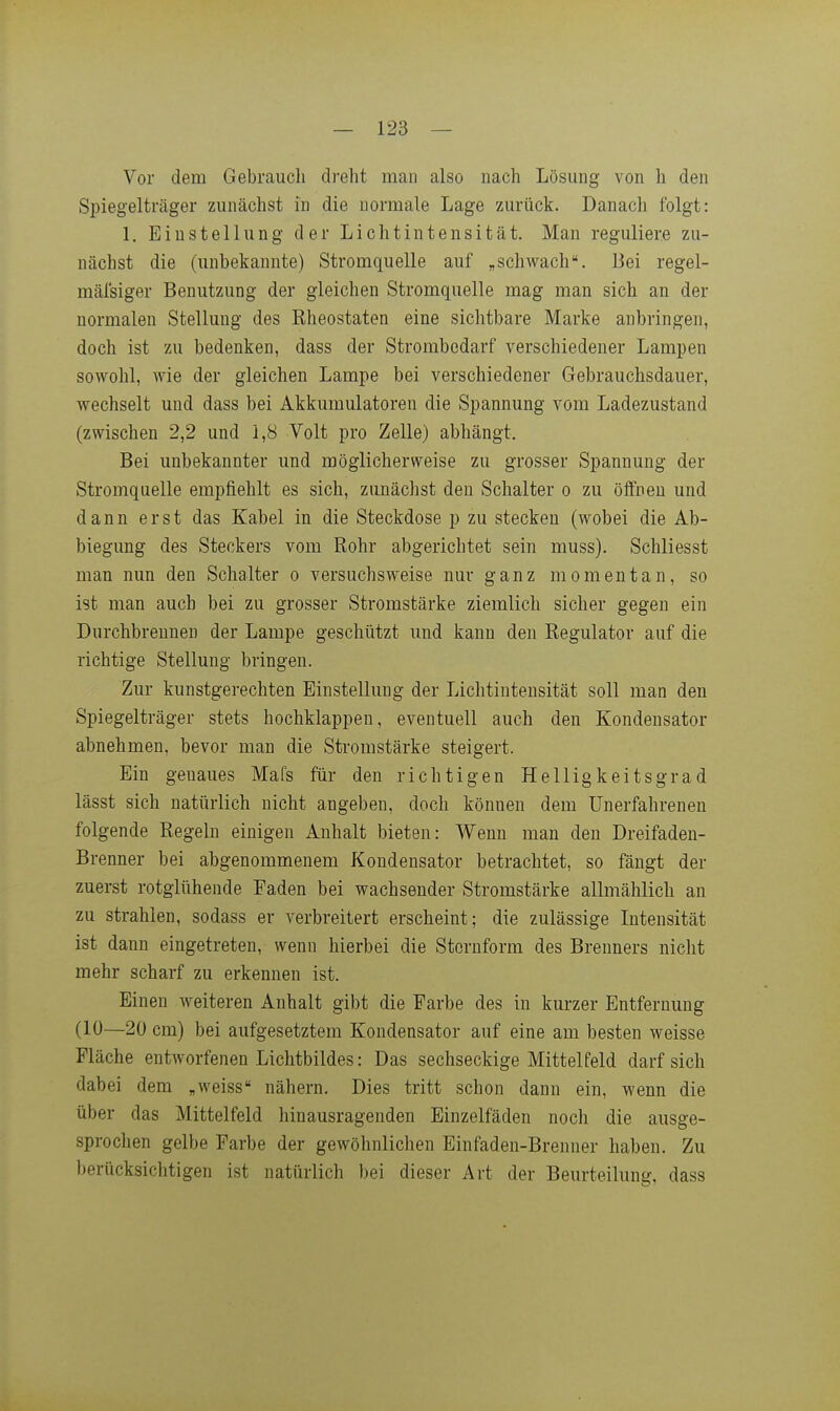 Vor dem Gebraucli dreht man also uach Lösung von Ii den Spiegelträger zunächst in die normale Lage zurück. Danach folgt: 1. Einstellung der Lichtintensität. Man reguliere zu- nächst die (unbekannte) Stromquelle auf „schwach. Bei regel- mäfsiger Benutzung der gleichen Stromquelle mag man sich an der normalen Stellung des Rheostaten eine sichtbare Marke anbringen, doch ist zu bedenken, dass der Strombedarf verschiedener Lampen sowohl, wie der gleichen Lampe bei verschiedener Gebrauchsdauer, wechselt und dass bei Akkumulatoren die Spannung vom Ladezustand (zwischen 2,2 und 1,8 Volt pro Zelle) abhängt. Bei unbekannter und möglicherweise zu grosser Spannung der Stromquelle empfiehlt es sich, zunächst den Schalter o zu öifnen und dann erst das Kabel in die Steckdose p zu stecken (wobei die Ab- biegung des Steckers vom Rohr abgerichtet sein muss). Schliesst man nun den Schalter o versuchsweise nur ganz momentan, so ist man auch bei zu grosser Stromstärke ziemlich sicher gegen ein Durchbrennen der Lampe geschützt und kann den Regulator auf die richtige Stellung bringen. Zur kunstgerechten Einstellung der Lichtinteusität soll man den Spiegelträger stets hochklappen, eventuell auch den Kondensator abnehmen, bevor man die Stromstärke steigert. Ein genaues Mafs für den richtigen Helligkeitsgrad lässt sich natürlich nicht angeben, doch können dem Unerfahrenen folgende Regeln einigen Anhalt bieten: Wenn man den Dreifaden- Brenner bei abgenommenem Kondensator betrachtet, so fängt der zuerst rotglühende Faden bei wachsender Stromstärke allmählich an zu strahlen, sodass er verbreitert erscheint; die zulässige Intensität ist dann eingetreten, wenn hierbei die Stornform des Brenners nicht mehr scharf zu erkennen ist. Einen weiteren Anhalt gibt die Farbe des in kurzer Entfernung (10—20 cm) bei aufgesetztem Kondensator auf eine am besten weisse Fläche entworfenen Lichtbildes: Das sechseckige Mittelfeld darf sich dabei dem „weiss nähern. Dies tritt schon dann ein, wenn die über das Mittelfeld hinausragenden Einzelfäden nocli die ausge- sprochen gelbe Farbe der gewöhnlichen Einfaden-Brenner haben. Zu berücksichtigen ist natürlich bei dieser Art der Beurteilung, dass