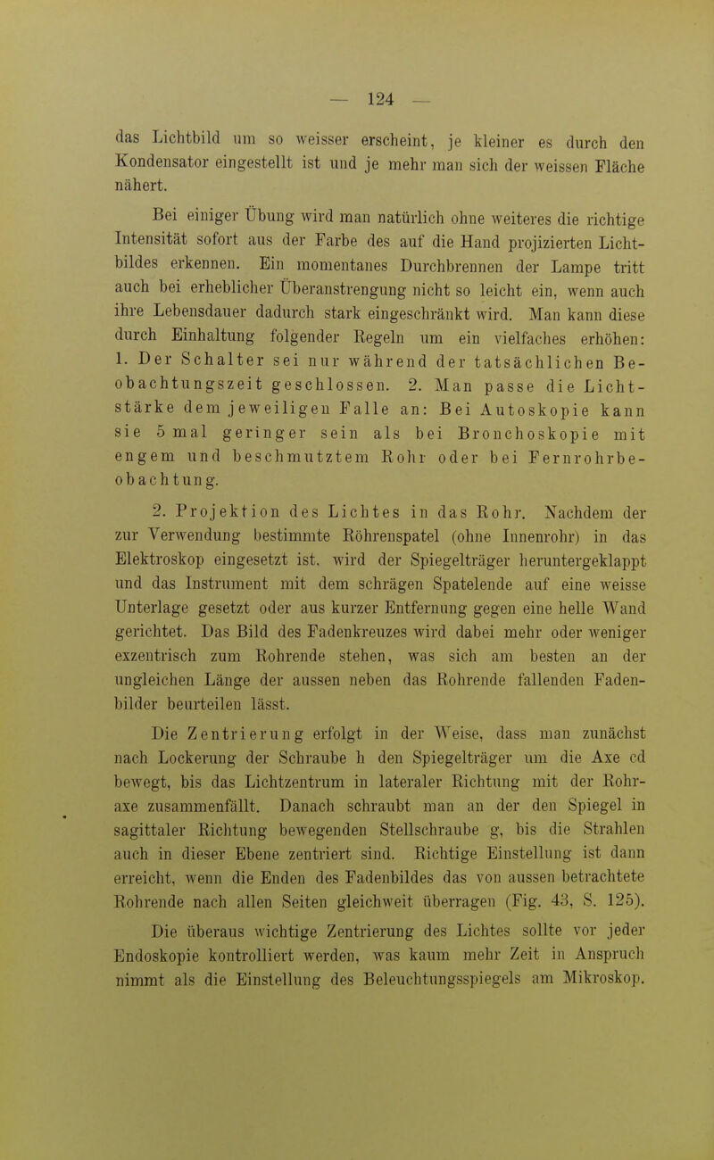 das Lichtbild um so weisser erscheint, je kleiner es durch den Kondensator eingestellt ist und je mehr man sich der weissen Fläche nähert. Bei einiger Übung wird man natürlich ohne weiteres die richtige Intensität sofort aus der Farbe des auf die Hand projizierten Licht- bildes erkennen. Ein momentanes Durchbrennen der Lampe tritt auch bei erheblicher Überanstrengung nicht so leicht ein, wenn auch ihre Lebensdauer dadurch stark eingeschränkt wird. Man kann diese durch Einhaltung folgender Regeln um ein vielfaches erhöhen: 1. Der Schalter sei nur während der tatsächlichen Be- obachtungszeit geschlossen. 2. Man passe die Licht- stärke dem jeweiligen Falle an: Bei Autoskopie kann sie 5 mal geringer sein als bei Bronchoskopie mit engem und beschmutztem Rohr oder bei Fernrohrbe- obachtung. 2. Projektion des Lichtes in das Rohr. Nachdem der zur Verwendung bestimmte Röhreuspatel (ohne Lmenrohr) in das Elektroskop eingesetzt ist. wird der Spiegelträger heruntergeklappt und das Instrument mit dem schrägen Spatelende auf eine weisse Unterlage gesetzt oder aus kurzer Entfernung gegen eine helle Wand gerichtet. Das Bild des Fadenkreuzes wird dabei mehr oder Aveniger exzentrisch zum Rohrende stehen, was sich am besten an der ungleichen Länge der aussen neben das Rohrende fallenden Faden- bilder beurteilen lässt. Die Zentrierung erfolgt in der Weise, dass man zunächst nach Lockerung der Schraube h den Spiegelträger um die Axe cd bewegt, bis das Lichtzentrum in lateraler Richtung mit der Rohr- axe zusammenfällt. Danach schraubt man an der den Spiegel in sagittaler Richtung bewegenden Stellschraube g, bis die Strahlen auch in dieser Ebene zentriert sind. Richtige Einstellung ist dann erreicht, wenn die Enden des Fadenbildes das von aussen betrachtete Rohrende nach allen Seiten gleichweit überragen (Fig. 43, S. 125). Die überaus wichtige Zentrierung des Lichtes sollte vor jeder Endoskopie kontrolliert werden, was kaum mehr Zeit in Anspruch nimmt als die Einstellung des Beleuchtungsspiegels am Mikroskop.