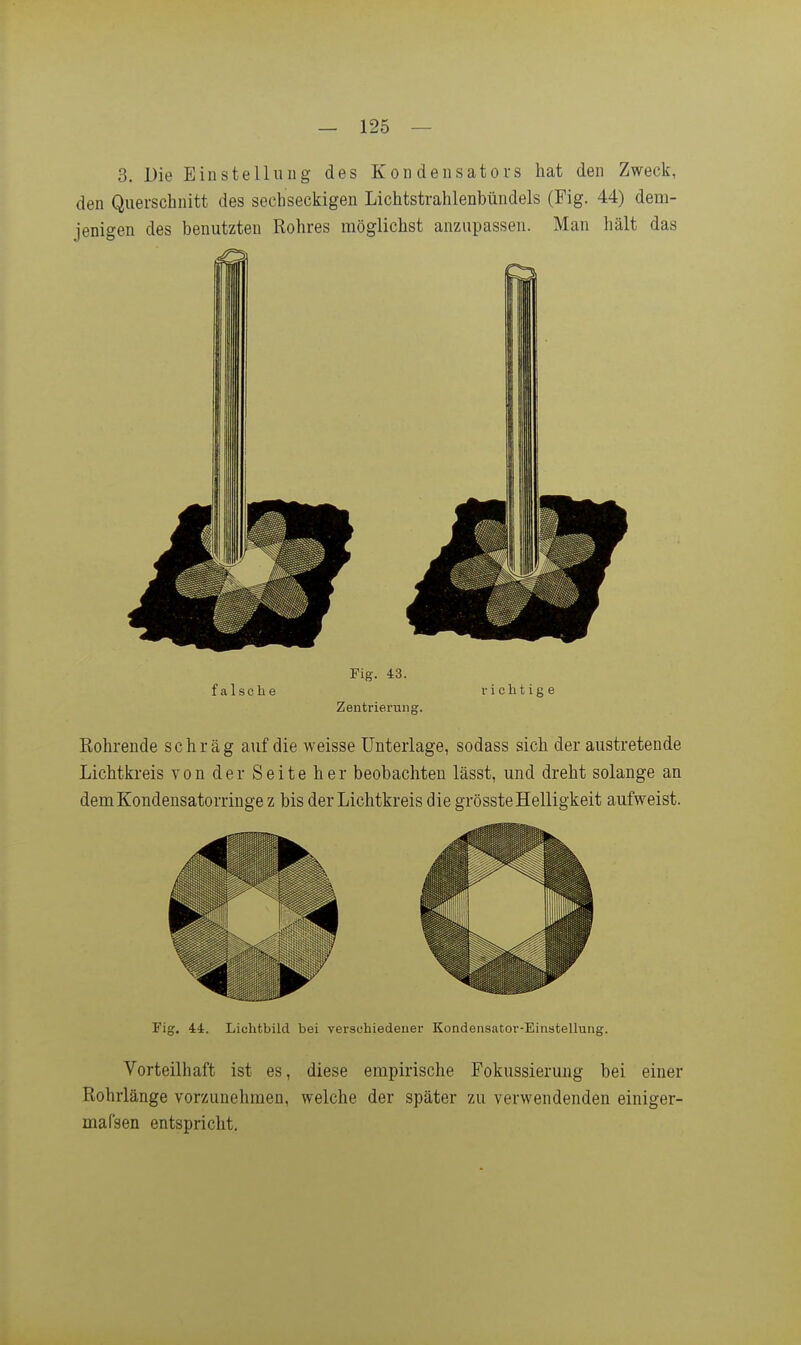 3. Die Einstellung des Kondensators hat den Zweck, den Querschnitt des sechseckigen Lichtstrahlenbündels (Fig. 44) dem- jenigen des benutzten Rohres möglichst anzupassen. Man hält das Fig. 43. falsche vichtige Zentrierung. Kohrende schräg auf die weisse Unterlage, sodass sich der austretende Lichtkreis von der Seite her beobachten lässt, und dreht solange an dem Kondensatorringe z bis der Lichtkreis die grösste Helligkeit aufweist. Fig. 44. Lichtbild bei verschiedener Kondensator-Einstellung. Vorteilhaft ist es, diese empirische Fokussierung bei einer Rohrlänge vorzunehmen, welche der später zu verwendenden einiger- mafsen entspricht.