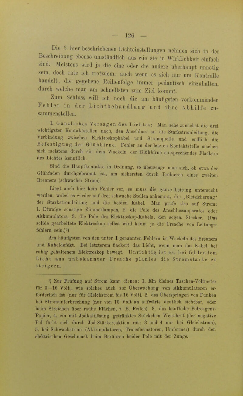 Die ?j hier beschriebenen Lichteinstellungen nehmen sich in der Beschreibung ebenso umständlich aus wie sie in Wirklichkeit einfach sind. Meistens wird ja die eine oder die andere überhaupt unnötig sein, doch rate ich trotzdem, auch wenn es sich nur um Kontrolle handelt, die gegebene Eeihenfolge immer pedantisch einzuhalten, durch welche man am schnellsten zum Ziel kommt. Zum Schluss will ich noch die am häufigsten vorkommenden Fehler in der Lichtbehandlung und ihre Abhilfe zu- sammenstellen. I. Gänzliches Versagen des Lichtes: Man sehe zunächst die drei wichtigsten Kontaktstelleu nach, den Anschluss an die Starkstromleitung, die Verbindung zwischen Elektroskopkahel und Stromquelle und endlich' die Befestigung der Glühbirne. Fehler an der letzten Kontaktstelle machen sich meistens durch ein dem Wackeln der Glühbirne entsprechendes Flackern des Lichtes kenntlich. Sind die Hauptkontakte in Ordnung, so überzeuge man sich, ob etwa der Glühfaden durchgebrannt ist, am sichersten durch Probieren eines zweiten Brenners (schwacher Strom). Liegt auch hier kein Fehler vor, so muss die ganze Leitung untersucht werden, wobei es wieder auf drei schwache Stellen ankommt, die „Bleisicherung der Starkstromleitung und die beiden Kabel. Man prüfe also auf Strom: 1. Etwaige sonstige Ziramerlampen, 2. die Pole des Anschlussapparates oder Akkumulators, 3. die Pole des Elektroskop-Kabels, den sogen. Stecker. (Das solide gearbeitete Elektroskop selbst wird kaum je die Ursache von Leitungs- fehlern sein.)i) Am häufigsten von den unter I genannten Fehlern ist Wackeln des Brenners und Kabeldefekt. Bei letzterem flackert das Licht, wenn man das Kabel bei ruhig gehaltenem Elektroskop bewegt. Unrichtig ist es, bei fehlendem Licht aus unbekannter Ursache planlos die Stromstärke zu steigern. Zur Prüfung auf Strom kann dienen: 1. Ein kleines Taschen-Voltmeter für 0—16 Volt, wie solches auch zur Überwachung von Akkumulatoren er- forderlich ist (nur für Gleichstrom bis 16 Volt), 2. das Überspringen von Funken bei Stromunterbrechung (nur von 10 Volt an aufwärts deutlich sichtbar, oder beim Streichen über raube Flächen, z. B. Feilen), 3. das käufliche Polreagenz- Papier, 4. ein mit Jodkalilösung getränktes Stückchen Weissbrot (der negative Pol färbt sich durch Jod-Stärkereaktion rot; 3 und 4 nur bei Gleichstrom), 5. bei Schwachstrom (Akkumulatoren, Transformatoren. Umformer) durch den elektrischen Geschmack beim Berühren beider Pole mit der Zunge.