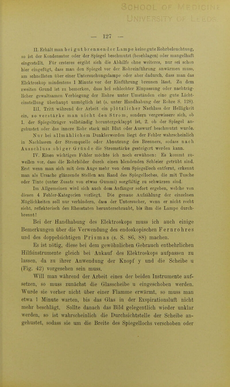 II. Erhält man beigutb rennen der Lampe keine gute Eohrbeleuchtung, so ist der Kondensator oder der Spiegel beschmutzt (beschlagen) oder mangelhaft eingestellt. Für ersteres ergibt sieb die Abbilfe ohne weiteres, nur sei schon hier eingefügt, dass man den Spiegel vor der Roh rein f'ührung anwärmen muss, am schnellsten über einer Untersuchungslampe oder aber dadurch, dass man das Elektroskop mindestens 1 Minute vor der Einführung brennen lässt. Zu dem zweiten Grund ist zu bemerken, dass bei schlechter Einpassung oder nachträg- licher gewaltsamen Verbiegung der Rohre unter Umständen eine gute Licht- einstellung überhaupt unmöglich ist (s. unter Handhabung der Rohre S. 128). III. Tritt während der Arbeit ein plötzlicher Nachlass der Helligkeit ein, so verstärke man nicht den Strom, sondern vergewissere sich, ob 1. der Spiegelträger vollständig heruntergeklappt ist, 2. ob der Spiegel an- gehustet oder das innere Rohr stark mit Blut oder Auswurf beschmutzt wurde. Nur bei allmählichem Dunklerwerden liegt der Fehler wahrscheinlich in Nachlassen der Stromquelle oder Abnutzung des Brenners, sodass nach Ausschluss obiger Gründe die Stromstärke gesteigert werden kann. IV. Einen wichtigen Fehler möchte ich noch erwähnen: Es kommt zu- weilen vor, dass die Robrbilder durch einen blendenden Schleier getrübt sind. Erst wenn man sich mit dem Auge mehr von dem Spiegelloch entfernt, erkennt man als Ursache glänzende Stellen am Rand des Spiegelloches, die mit Tusche oder Tinte (unter Zusatz von etwas Gummi) sorgfältig zu schwärzen sind. Im Allgemeinen wird sich auch dem Anfänger sofort eingeben, welche von diesen 4 Fehler-Kategorien vorliegt. Die genaue Aufzählung der einzelnen Möglichkeiten soll nur verhindern, dass der Untersucher, wenn er nicht recht sieht, reflektorisch den Rheostaten herunterschraubt, bis ihm die Lampe durch- brennt! Bei der Handhabung des Elektroskops muss ich auch einige Bemerkimgen über die Verwendung des endoskopischen Fernrohres und des doppelsichtigen Prismas (s. S. 86, 88) machen. Es ist nötig, diese bei dem gewöhnlichen Gebrauch entbehrlichen Hilfsinstrumente gleich bei Ankauf des Elektroskops aufpassen zu lassen, da zu ihrer Anwendung der Knopf y und die Scheibe u (Fig. 42) vorgesehen sein muss. Will man während der Arbeit eines der beiden Instrumente auf- setzen, so muss zunächst die Glasscheibe u eingeschoben werden. Wurde sie vorher nicht über einer Flamme erwärmt, so muss man etwa 1 Minute warten, bis das Glas in der Exspirationsluft nicht mehr beschlägt. Sollte danach das Bild gelegentlich wieder unklar werden, so ist wahrscheinlich die Durchsichtstelle der Scheibe an- gehustet, sodass sie um die Breite des Spiegellochs verschoben oder