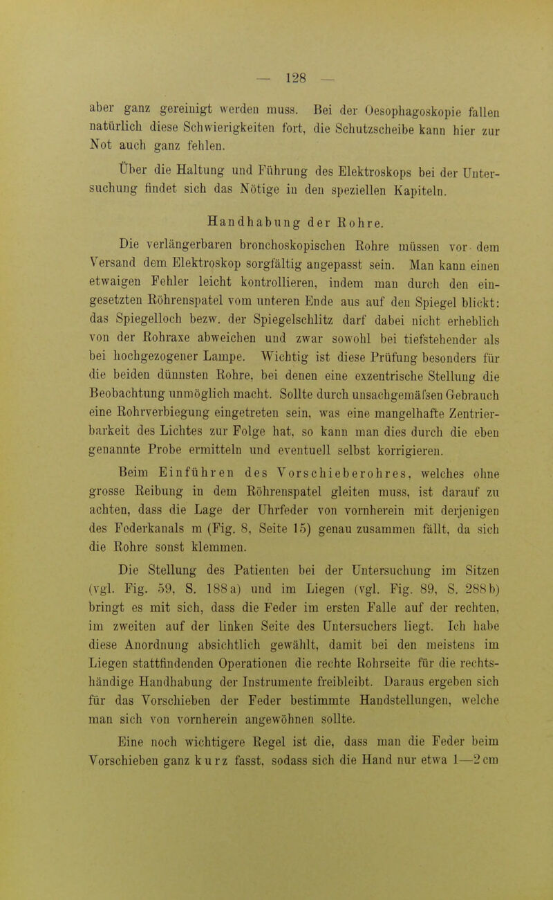 aber ganz gereinigt werden muss. Bei der Oesophagoskopie fallen natürlich diese Schwierigkeiten fort, die Schutzscheibe kann hier zur Not auch ganz fehlen. Über die Haltung und Führung des Elektroskops bei der Unter- suchung findet sich das Nötige in den speziellen Kapiteln. Handhabung der Rohre. Die verlängerbaren bronchoskopischen Rohre müssen vor - dem Versand dem Elektroskop sorgfältig angepasst sein. Man kann einen etwaigen Fehler leicht kontrollieren, indem man durch den ein- gesetzten Röhrenspatel vom unteren Ende aus auf den Spiegel blickt: das Spiegelloch bezw. der Spiegelschlitz darf dabei nicht erheblich von der Rohraxe abweichen und zwar sowohl bei tiefstehender als bei hochgezogener Lampe. Wichtig ist diese Prüfung besonders für die beiden dünnsten Rohre, bei denen eine exzentrische Stellung die Beobachtung unmöglich macht. Sollte durch unsachgemälsen Gebrauch eine Rohrverbiegung eingetreten sein, was eine mangelhafte Zentrier- barkeit des Lichtes zur Folge hat, so kann man dies durch die eben genannte Probe ermitteln und eventuell selbst korrigieren. Beim Einführen des Vorschieberohres, welches ohne grosse Reibung in dem Röhrenspatel gleiten muss, ist darauf zu achten, dass die Lage der Uhrfeder von vornherein mit derjenigen des Fcderkanals m (Fig. 8, Seite 15) genau zusammen fällt, da sich die Rohre sonst klemmen. Die Stellung des Patienten bei der Untersuchung im Sitzen (vgl. Fig. 59, S. 188 a) und im Liegen (vgl. Fig. 89, S. 288 b) bringt es mit sich, dass die Feder im ersten Falle auf der rechten, im zweiten auf der linken Seite des Untersuchers liegt. Ich habe diese Anordnung absichtlich gewählt, damit bei den meistens im Liegen stattfindenden Operationen die rechte Rohrseite für die rechts- händige Handhabung der Instrumente freibleibt. Daraus ergeben sich für das Vorschieben der Feder bestimmte Handstellungen, welche man sich von vornherein angewöhnen sollte. Eine noch wichtigere Regel ist die, dass man die Feder beim Vorschieben ganz kurz fasst, sodass sich die Hand nur etwa 1—2cm