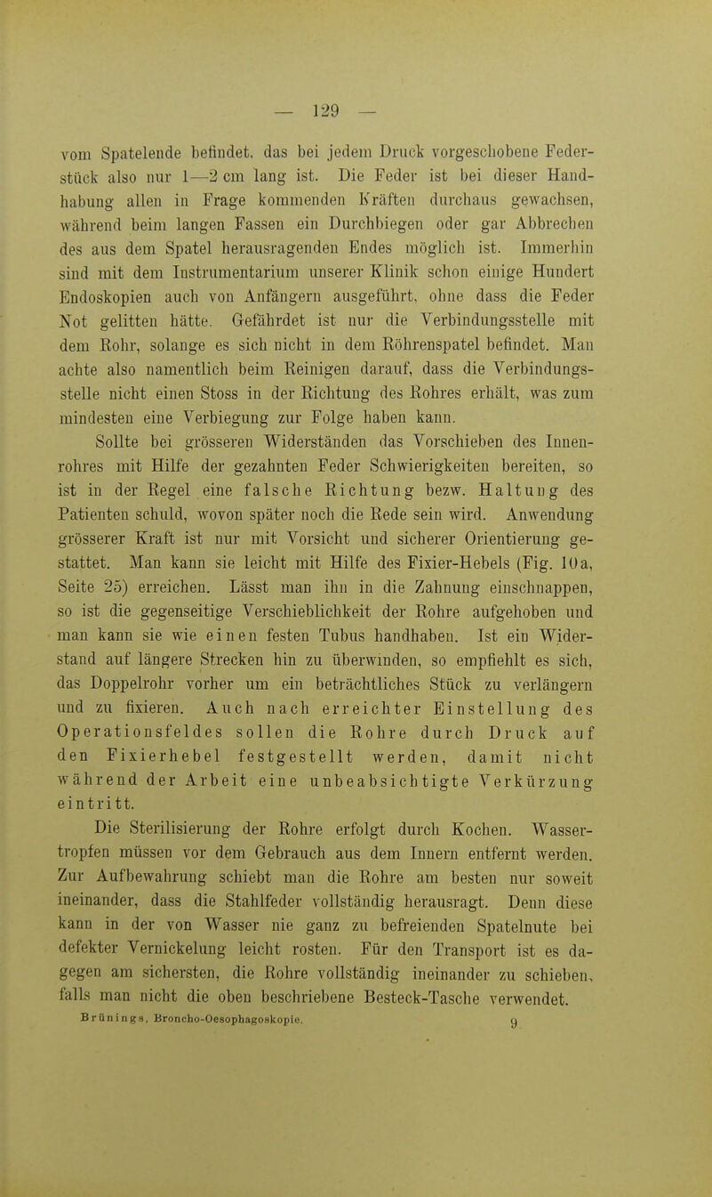 vom Spatelende befindet, das bei jedem Druck vorgeschobene Feder- stück also nur 1—2 cm lang ist. Die Feder ist bei dieser Hand- habung allen in Frage kommenden Kräften durchaus gewachsen, während beim langen Fassen ein Durchbiegen oder gar Abbrechen des aus dem Spatel herausragenden Endes möglich ist. Immerhin sind mit dem Instrumentarium unserer Klinik schon einige Hundert Endoskopien auch von Anfängern ausgeführt, ohne dass die Feder Not gelitten hätte. Gefährdet ist nur die Verbindungsstelle mit dem Kohr, solange es sich nicht in dem Röhrenspatel befindet. Man achte also namentlich beim Reinigen darauf, dass die Verbindungs- stelle nicht einen Stoss in der Richtung des Rohres erhält, was zum mindesten eine Verbiegung zur Folge haben kann. Sollte bei grösseren Widerständen das Vorschieben des Innen- rohres mit Hilfe der gezahnten Feder Schwierigkeiten bereiten, so ist in der Regel eine falsche Richtung bezw. Haltung des Patienten schuld, wovon später noch die Rede sein wird. Anwendung grösserer Kraft ist nur mit Vorsicht und sicherer Orientierung ge- stattet. Man kann sie leicht mit Hilfe des Fixier-Hebels (Fig. lUa, Seite 25) erreichen. Lässt man ihn in die Zahnung einschnappen, so ist die gegenseitige Verschieblichkeit der Rohre aufgehoben und man kann sie wie einen festen Tubus handhaben. Ist ein Wider- stand auf längere Strecken hin zu überwinden, so empfiehlt es sich, das Doppelrohr vorher um ein beträchtliches Stück zu verlängern und zu fixieren. Auch nach erreichter Einstellung des Operationsfeldes sollen die Rohre durch Druck auf den Fixierhebel festgestellt werden, damit nicht während der Arbeit eine unbeabsichtigte Verkürzung eintritt. Die Sterilisierung der Rohre erfolgt durch Kochen. Wasser- tropfen müssen vor dem Gebrauch aus dem Innern entfernt werden. Zur Aufbewahrung schiebt man die Rohre am besten nur soweit ineinander, dass die Stahlfeder vollständig herausragt. Denn diese kann in der von Wasser nie ganz zu befreienden Spatelnute bei defekter Vernickelung leicht rosten. Für den Transport ist es da- gegen am sichersten, die Rohre vollständig ineinander zu schieben, falls man nicht die oben beschriebene Besteck-Tasche verwendet. Brünings, Broncho-Oesophagoskopie. q