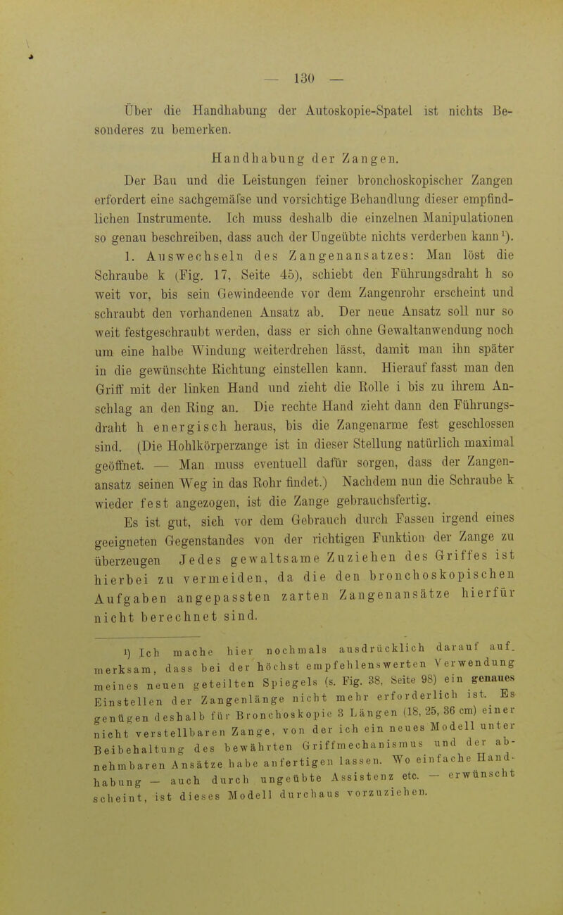 Über die Handhabung der Autoskopie-Spatel ist nichts Be- sonderes zu bemerken. Handhabung der Zangen. Der Bau und die Leistungen feiner bronchoskopischer Zangen erfordert eine sachgeinälse und vorsichtige Behandlung dieser empfind- lichen Instrumente. Ich muss deshalb die einzelnen Manipulationen so genau beschreiben, dass auch der Ungeübte nichts verderben kann^). 1. Auswechseln des Zangenansatzes: Man löst die Schraube k (Fig. 17, Seite 45), schiebt den Führungsdraht h so weit vor, bis sein Gewindeende vor dem Zangenrohr erscheint und schraubt den vorhandenen Ansatz ab. Der neue Ansatz soll nur so weit festgeschraubt werden, dass er sich ohne Gewaltanwendung noch um eine halbe Windung weiterdrehen lässt, damit man ihn später in die gewünschte Richtung einstellen kann. Hierauf fasst man den Grift mit der linken Hand und zieht die Rolle i bis zu ihrem An- schlag an den King an. Die rechte Hand zieht dann den Führungs- draht h energisch heraus, bis die Zangenarme fest geschlossen sind. (Die Hohlkörperzange ist in dieser Stellung natürlich maximal geöffnet. — Man muss eventuell dafür sorgen, dass der Zangen- ansatz seinen Weg in das Rohr findet.) Nachdem nun die Schraube k wieder fest angezogen, ist die Zange gebrauchsfertig. Es ist gut, sich vor dem Gebrauch durch Fassen irgend eines geeigneten Gegenstandes von der richtigen Funktion der Zange zu überzeugen Jedes gewaltsame Zuziehen des Griffes ist hierbei zu vermeiden, da die den bronchoskopischen Aufgaben angepassten zarten Zangenansätze hierfür nicht berechnet sind. 1) Ich mache hier nochmals ausdrücklich darauf auf. merksam, dass bei der höchst empfehlenswerten Verwendung meines neuen geteilten Spiegels (s. Fig. 38, Seite 98) ein genaues Einstellen der Zangenlänge nicht mehr erforderlich ist. Es genügen deshalb für Bronchoskopie 3 Längen (18,25, 36 cm) einer nicht verstellbaren Zange, von der ich ein neues Modell unter Beibehaltung des bewährten Griffmechanismus und der ab- nehmbaren Ansätze habe anfertigen lassen. Wo einfache Hand- habung - auch durch ungeübte Assistenz etc. - erwünscht scheint, ist dieses Modell durchaus vorzuziehen.