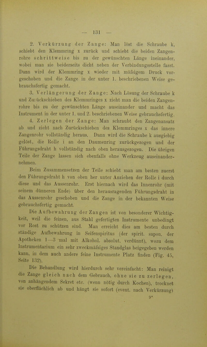2. Vorkürzung der Zange: Man löst die Schraube k, schiebt den Klemmring x zurück und schiebt die beiden Zangen- rohre schrittweise bis zu der gewünschten Länge ineinander, wobei man sie beiderseits dicht neben der Verbindungsstelle fasst. Dann wird der Klemmring x wieder mit mäfsigem Druck vor- geschoben und die Zange in der unter 1. beschriebenen Weise ge- brauchsfertig gemacht. 3. Verlängerung der Zange: Nach Lösung der Schraube k und Zurückschieben des Klemmringes x zieht man die beiden Zangen- rohre bis zu der gewünschten Länge auseinander und macht das Instrument in der unter 1. und 2. beschriebenen Weise gebrauchsfertig. 4. Zerlegen der Zange: Man schraubt den Zangenansatz ab und zieht nach Zurückschieben des Klemmringes x das innere Zangenrohr vollständig heraus. Dann wird die Schraube k ausgiebig gelöst, die Rolle i an den Daumenring zurückgezogen und der Führungsdraht h vollständig nach oben herausgezogen. Die übrigen Teile der Zange lassen sich ebenfalls ohne Werkzeug auseinander- nehmen. Beim Zusammensetzen der Teile schiebt man am besten zuerst den Führungsdraht h von oben her unter Anziehen der EoUe i durch diese und das Aussenrohr. Erst hiernach wird das Innenrohr (mit seinem dünneren Ende) über den herausragenden Führungsdraht in das Aussenrohr geschoben und die Zange in der bekannten Weise gebrauchsfertig gemacht. Die Aufbewahrung der Zangen ist von besonderer Wichtig- keit, weil die feinen, aus Stahl gefertigten Instrumente unbedingt vor Rost zu schützen sind. Man erreicht dies am besten durch ständige Aufbewahrung in Seifenspiritus (der spirit. sapon. der Apotheken 1—3 -mal mit Alkohol, absolut, verdünnt), wozu dem Instrumentarium ein sehr zweckmäfsiges Standglas beigegeben werden kann, in dem auch andere feine Instrumente Platz finden (Fig. 45, Seite 132). Die Behandlung wird hierdurch sehr vereinfacht: Man reinigt die Zange gleich nach dem Gebrauch, ohne sie zu zerlegen, von anhängendem Sekret etc. (wenn nötig durch Kochen), trocknet sie oberflächlich ab und hängt sie sofort (event. nach Verkürzung) 9*