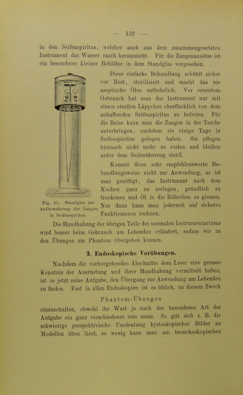 in den Seifenspiritus, welcher aucli aus dem zusammengesetzten Instrument das Wasser rasch herauszieht. Für die Zangenansätze ist ein besonderer kleiner Behälter in dem Standglas vorgesehen. Diese einfache Behandlung schützt sicher vor Rost, sterilisiert und macht das nie aseptische Ölen entbehrlich. Vor erneutem Gebrauch hat man das Instrument nur mit einem sterilen Läppchen oberflächlich von dem anhaftenden Seifenspiritus zu befreien. Für die Reise kann man die Zangen in der Tasche unterbringen, nachdem sie einige Tage in Seifenspiritus gelegen haben. Sie pflegen hiernach nicht mehr zu rosten und bleiben unter dem Seifenüberzug steril. Kommt diese sehr empfehlenswerte Be- handlungsweise nicht zur Anwendung, so ist man genötigt, das Instrument nach dem Kochen ganz zu zerlegen, gründlich zu trockenen und Öl in die Röhrchen zu giessen. Flg. 45. standglas zni ^^^^^ ^^^^^ jederzeit auf sicheres Autbewahrung der Zangen in Seifenspiritus. Funktionieren rechnen. Die Handhabung der übrigen Teile des normalen Instrumentariums wird besser beim Gebrauch am Lebenden erläutert, sodass wir zu den Übungen am Phantom übergehen können. 3. Endoskopische Torübungen. Nachdem die vorhergehenden Abschnitte dem Leser eine genaue Kenntnis der Ausrüstung und ihrer Handhabung vermittelt haben, ist es jetzt seine Aufgabe, den Übergang zur Anwendung am Lebenden zu finden. Fast in allen Endoskopien ist es üblich, zu diesem Zweck Phantom-Übungen einzuschalten, obwohl ihr Wert je nach der besonderen Art der Autgabe ein ganz verschiedener sein muss. So gut sich z. B. die schwierige perspektivische ümdeutung kystoskopischer Bilder an Modellen üben lässt, so wenig kann man am bronchoskopischen