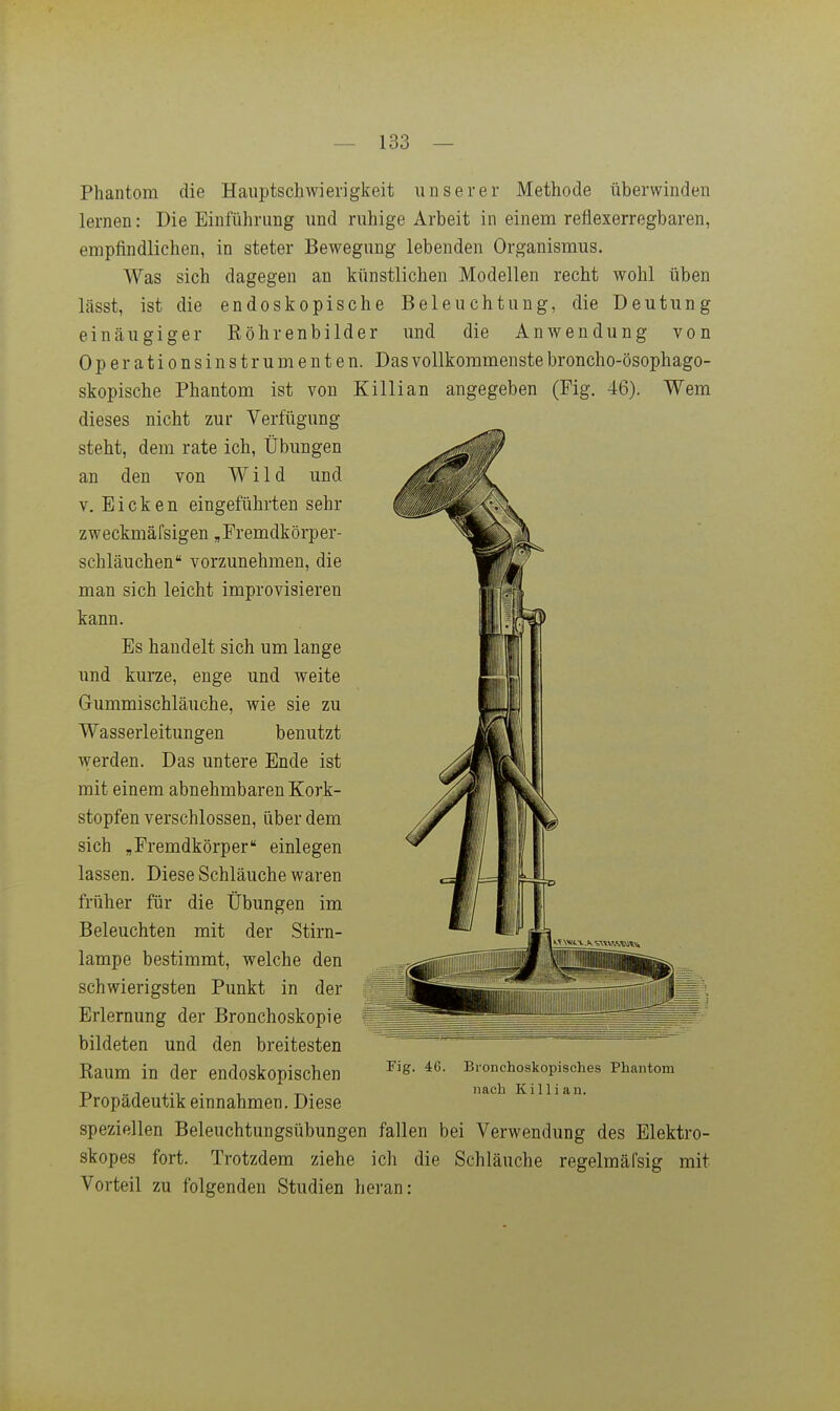 Phantom die Hauptschwierigkeit unserer Methode überwinden lernen: Die Einführung und ruhige Arbeit in einem reflexerregbaren, empfindlichen, in steter Bewegung lebenden Organismus. Was sich dagegen an künstlichen Modellen recht wohl üben lässt, ist die endoskopische Beleuchtung, die Deutung einäugiger Röhrenbilder und die Anwendung von Operationsinstrumenten. Das vollkommenste broncho-ösophago- skopische Phantom ist von Killian angegeben (Fig. 46). Wem dieses nicht zur Verfügung steht, dem rate ich, Übungen an den von Wild und V. Eicken eingeführten sehr zweckmäfsigen ^Fremdkörper- schläuchen vorzunehmen, die man sich leicht improvisieren kann. Es handelt sich um lange und kurze, enge und weite Gummischläuche, wie sie zu Wasserleitungen benutzt werden. Das untere Ende ist mit einem abnehmbaren Kork- stopfen verschlossen, über dem sich ,Fremdkörper einlegen lassen. Diese Schläuche waren früher für die Übungen im Beleuchten mit der Stirn- lampe bestimmt, welche den schwierigsten Punkt in der Erlernung der Bronchoskopie bildeten und den breitesten Raum in der endoskopischen Propädeutik einnahmen. Diese speziellen Beleuchtungsübungen fallen bei Verwendung des Elektro- skopes fort. Trotzdem ziehe ich die Schläuche regelmäfsig mit Vorteil zu folgenden Studien heran: Fig. 46. Bronchoskopisches Phantom nach Killian.