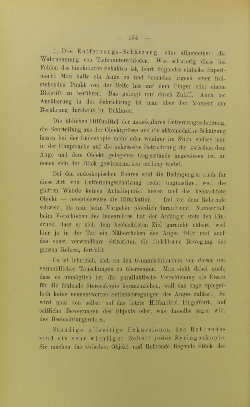 1. Die Entfenuings-Schätzung, oder allgemeiner: die Wahrnehmung von Tiefenunterschieden. Wie schwierig diese bei Fehlen des binokularen Sehaktes ist, lehrt folgendes einfache Experi- ment: Man halte ein Auge zu und versuche, irgend einen frei- stehenden Punkt von der Seite her mit dem Finger oder einem Bleistift zu berühren. Das gelingt nur durch Zufall. Auch bei Annäherung in der Sehrichtung ist man über den Moment der Berührung durchaus im Unklaren. Die üblichen Hilfsmittel der monokularen Entfernungsschätzung, die Beurteilung aus der Objektgrösse und die akkomodative Schätzung lassen bei der Endoskopie mehr oder weniger im Stich, sodass man in der Hauptsache auf die sukzessive Betrachtung der zwischen dem Auge und dem Objekt gelegenen Gegenstände angewiesen ist, an denen sich der Blick gewissermal'sen entlang tastet. Bei den endoskopischen Rohren sind die Bedingungen auch für diese Art von Entfernungsschätzung recht ungünstige, weil die glatten Wände keinen Anhaltspunkt bieten und das beobachtete Objekt — beispielsweise die Bifurkation — frei vor dem Rohrende schwebt, bis man beim Vorgehen plötzlich daraufrennt. Namentlich beim Vorschieben des Innenrohres hat der Anfänger stets den Ein- druck, dass er sich dem beobachteten Ziel garnicht nähert, weil hier ja in der Tat ein Näherrücken des Auges fehlt und auch das sonst verwendbare Kriterium, die fühlbare Bewegung des ganzen Rohres, fortfällt. Es ist lehrreich, sich an den Gummischläuchen von diesen un- vermeidlichen Täuschungen zu überzeugen. Man sieht dabei auch, dass es unmöglich ist, die parallaktische Verschiebung als Ersatz für die fehlende Stereoskopie heranzuziehen, weil das enge Spiegel- loch keine nennenswerten Seitenbewegungen des Auges zulässt. So wird man von selbst auf das letzte Hilfsmittel hingeführt, auf seitliche Bewegungen des Objekts oder, was dasselbe sagen will, des Beobachtungsrohres. Ständige allseitige Exkursionen des Rohrendes sind ein sehr wichtiger Behelf jeder Syringoskopie. Sie machen das zwischen Objekt und Rohrende liegende Stück der