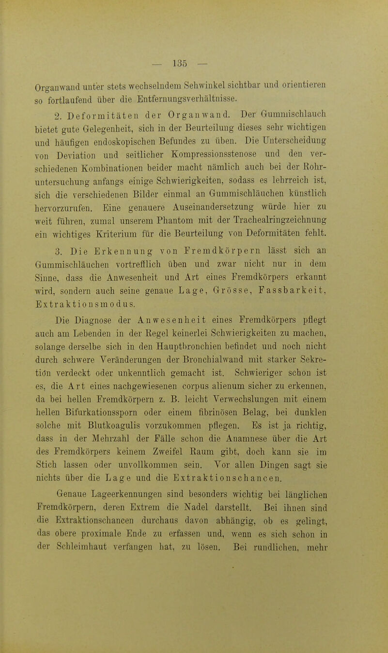 Organwand unter stets wechselndem Sehwinkel sichtbar und orientieren so fortlaufend über die Entfernungsverhältnisse. 2. Deformitäten der Organ wand. Der Gummischlauch bietet gute Gelegenheit, sich in der Beurteilung dieses sehr wichtigen und häufigen endoskopischen Befundes zu üben. Die Unterscheidung von Deviation und seitlicher Kompressionsstenose und den ver- schiedenen Korabinationen beider macht nämlich auch bei der Rohr- untersuchung anfangs einige Schwierigkeiten, sodass es lehrreich ist, sich die verschiedenen Bilder einmal an Gummischläuchen künstlich hervorzurufen. Eine genauere Auseinandersetzung würde hier zu weit führen, zumal unserem Phantom mit der Trachealringzeichnung ein wichtiges Kriterium für die Beurteilung von Deformitäten fehlt. 3. Die Erkennung von Fremdkörpern lässt sich an Gummischläuchen vortrefflich üben und zwar nicht nur in dem Sinne, dass die Anwesenheit und Art eines Fremdkörpers erkannt wird, sondern auch seine genaue Lage, Grösse, Passbarkeit, Extraktionsmodus. Die Diagnose der Anwesenheit eines Fremdkörpers pflegt auch am Lebenden in der Regel keinerlei Schwierigkeiten zu machen, solange derselbe sich in den Hauptbronchien befindet und noch nicht durch schwere Veränderungen der Bronchialwand mit starker Sekre- tion verdeckt oder unkenntlich gemacht ist. Schwieriger schon ist es, die Art eines nachgewiesenen corpus alienum sicher zu erkennen, da bei hellen Fremdkörpern z. B. leicht Verwechslungen mit einem hellen Bifurkationssporn oder einem fibrinösen Belag, bei dunklen solche mit Blutkoagulis vorzukommen pflegen. Es ist ja richtig, dass in der Mehrzahl der Fälle schon die Anamnese über die Art des Fremdkörpers keinem Zweifel Raum gibt, doch kann sie im Stich lassen oder unvollkommen sein. Vor allen Dingen sagt sie nichts über die Lage und die Extraktionschancen. Genaue Lageerkennungen sind besonders wichtig bei länglichen Fremdkörpern, deren Extrem die Nadel darstellt. Bei ihnen sind die Extraktionschancen durchaus davon abhängig, ob es gelingt, das obere proximale Ende zu erfassen und, wenn es sich schon in der Schleimhaut verfangen hat, zu lösen. Bei rundlichen, mehr