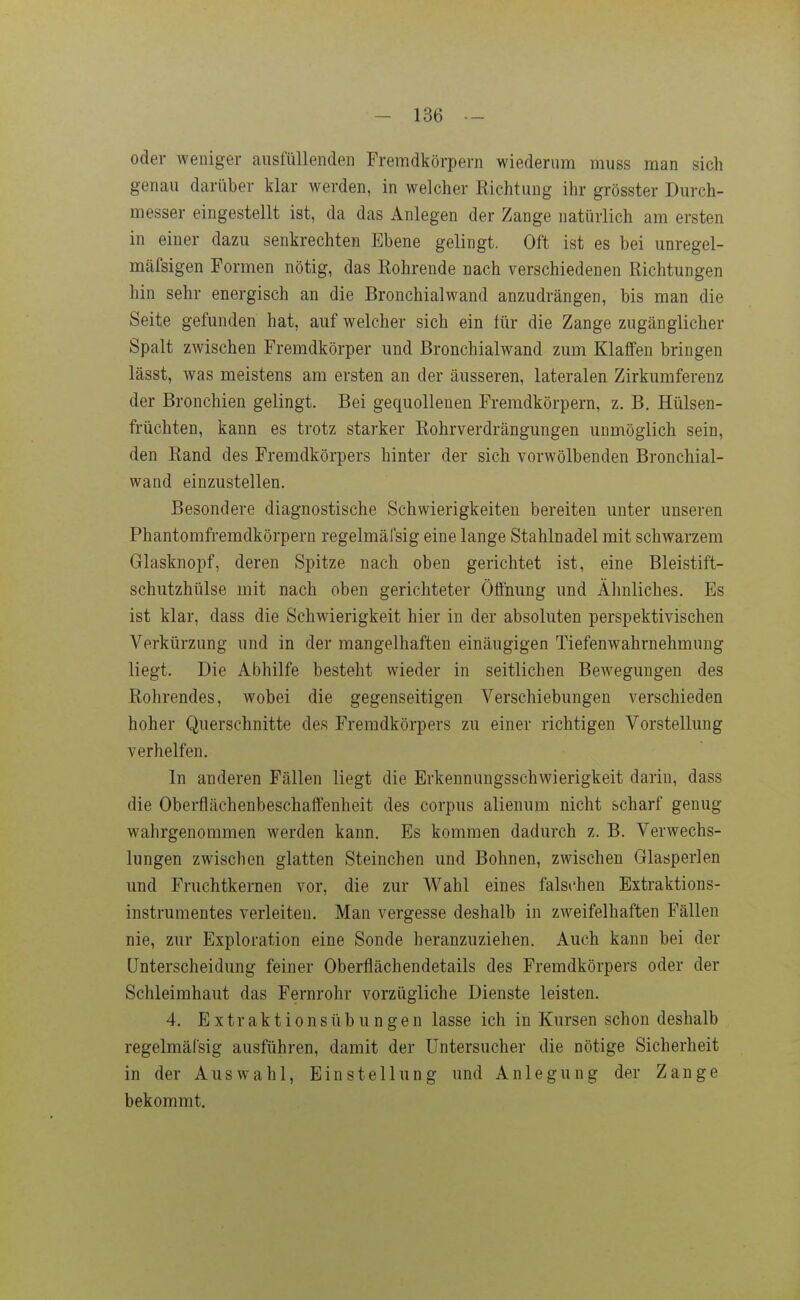 oder weniger ausfüllenden Fremdkörpern wiederum muss man sich genau darüber klar werden, in welcher Kichtung ihr grösster Durch- messer eingestellt ist, da das Anlegen der Zange natürlich am ersten in einer dazu senkrechten Ebene gelingt. Oft ist es bei unregel- mäfsigen Formen nötig, das Rohrende nach verschiedenen Richtungen hin sehr energisch an die Bronchialwand anzudrängen, bis man die Seite gefunden hat, auf welcher sich ein für die Zange zugänglicher Spalt zwischen Fremdkörper und Bronchialwand zum Klaffen bringen lässt, was meistens am ersten an der äusseren, lateralen Zirkumferenz der Bronchien gelingt. Bei gequollenen Fremdkörpern, z. B. Hülsen- früchten, kann es trotz starker Rohrverdrängungen unmöglich sein, den Rand des Fremdkörpers hinter der sich vorwölbenden Bronchial- wand einzustellen. Besondere diagnostische Schwierigkeiten bereiten unter unseren Phantomfi-emdkörpern regelmäfsig eine lange Stahlnadel mit schwarzem Glasknopf, deren Spitze nach oben gerichtet ist, eine Bleistift- schutzhülse mit nach oben gerichteter Öffnung und Ähnliches. Es ist klar, dass die Schwierigkeit hier in der absoluten perspektivischen Verkürzung und in der mangelhaften einäugigen Tiefenwahrnehmung liegt. Die Abhilfe besteht wieder in seitlichen Bewegungen des Rohrendes, wobei die gegenseitigen Verschiebungen verschieden hoher Querschnitte des Fremdkörpers zu einer richtigen Vorstellung verhelfen. In anderen Fällen liegt die Erkennungsschwierigkeit darin, dass die Oberflächenbeschaffenheit des corpus alienum nicht scharf genug wahrgenommen werden kann. Es kommen dadurch z. B. Verwechs- lungen zwischen glatten Steinchen und Bohnen, zwischen Glasperlen und Fruchtkernen vor, die zur Wahl eines falschen Extraktions- instrumentes verleiten. Man vergesse deshalb in zweifelhaften Fällen nie, zur Exploration eine Sonde heranzuziehen. Auch kann bei der Unterscheidung feiner Oberflächendetails des Fremdkörpers oder der Schleimhaut das Fernrohr vorzügliche Dienste leisten. 4. Extraktions Übungen lasse ich in Kursen schon deshalb regelmäfsig ausführen, damit der üntersucher die nötige Sicherheit in der Auswahl, Einstellung und Anlegung der Zange bekommt.