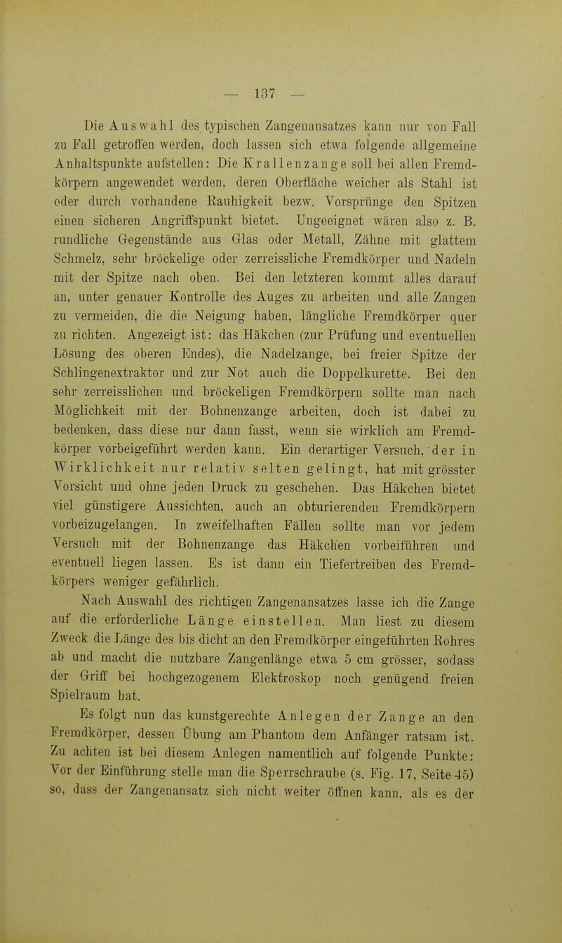 Die Auswahl des typischen Zangenansatzes kann nur von Fall zu Fall getroffen werden, doch lassen sich etwa folgende allgemeine Anhaltspunkte aufstellen: Die Krallenzange soll bei allen Fremd- körpern angewendet werden, deren Oberfläche weicher als Stahl ist oder durch vorhandene Rauhigkeit bezw. Vorsprünge den Spitzen einen sicheren Angriffspunkt bietet. Ungeeignet wären also z. B. rundliche Gegenstände aus Glas oder Metall, Zähne mit glattem Schmelz, sehr bröckelige oder zerreissliche Fremdkörper und Nadeln mit der Spitze nach oben. Bei den letzteren kommt alles darauf an, unter genauer Kontrolle des Auges zu arbeiten und alle Zangen zu vermeiden, die die Neigung haben, längliche Fremdkörper quer zu richten. Angezeigt ist: das Häkchen (zur Prüfung und eventuellen Lösung des oberen Endes), die Nadelzange, bei freier Spitze der Schlingenextraktor und zur Not auch die üoppelkurette. Bei den sehr zerreisslichen und bröckeligen Fremdkörpern sollte man nach Möglichkeit mit der Bohnenzange arbeiten, doch ist dabei zu bedenken, dass diese nur dann fasst, wenn sie wirklich am Fremd- körper vorbeigeführt werden kann. Ein derartiger Versuch,der in Wirklichkeit nur relativ selten gelingt, hat mit grösster Vorsicht und ohne jeden Druck zu geschehen. Das Häkchen bietet viel günstigere Aussichten, auch an obturierenden Fremdkörpern vorbeizugelangen. In zweifelhaften Fällen sollte man vor jedem Versuch mit der Bohnenzange das Häkchen vorbeiführen und eventuell liegen lassen. Es ist dann ein Tiefertreiben des Fremd- körpers weniger gefährlich. Nach Auswahl des richtigen Zangenansatzes lasse ich die Zange auf die erforderliche Länge einstellen. Man liest zu diesem Zweck die Länge des bis dicht an den Fremdkörper eingeführten Rohres ab und macht die nutzbare Zangenlänge etwa 5 cm grösser, sodass der Griff bei hochgezogenem Elektroskop noch genügend freien Spielraum hat. Es folgt nun das kunstgerechte Anlegen der Zange an den Fremdkörper, dessen Übung am Phantom dem Anfänger ratsam ist. Zu achten ist bei diesem Anlegen namentlich auf folgende Punkte: Vor der Einführung stelle man die Sperrschraube (s. Fig. 17, Seite 45) so, dass der Zangenansatz sich nicht weiter öffnen kann, als es der