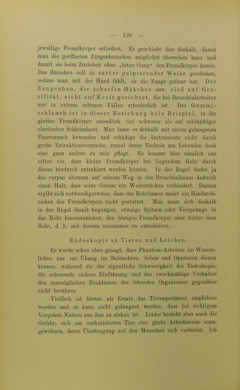 jeweilige Fremdkörper erfordert. Es geschieht dies deshalb, damit man die geöffneten Zangenbranchen möglichst übersehen kann und damit sie beim Zuziehen ohne „toten Gang den Fremdkörper fassen. Das Zuziehen soll in zarter palpierender Weise geschehen, sodass man mit der Hand fühlt, ob die Zange gefasst hat. Der Zangenbau, die scharfen Häkchen usw. sind auf Gra- zilität, nicht auf Kraft gerichtet, die bei Bronchialarbeiten nur in extrem seltenen Fällen erforderlich ist. Der Gummi- schlauch ist in dieser Beziehung kein Beispiel, in ihn gleiten Fremdkörper unendlich viel schwei'er als auf schlüpfriger elastischer Schleimhaut. Man lasse es deshalb mit einem gelungenen Fassversuch bewenden und schädige die Instrumente nicht durch grobe Extraktionsversuche, zumal deren Technik am Lebenden doch eine ganz andere zu sein pflegt. Es kommt hier nämlich nur selten vor, dass kleine Fremdkörper bei liegendem Rohr durch dieses hindurch extrahiert werden können. In der Regel findet ja das corpus alienum auf seinem Weg in den Bronchialbaum dadurch einen Halt, dass seine Grösse ein Weiterrücken verhindert. Daraus ergibt sich notwendigerweise, dass das Rohrlumen meist ein Hindurch- ziehen des Fremdkörpers nicht gestattet. Man muss sich deshalb in der Regel damit begnügen, etwaige Spitzen oder Vorsprünge in das Rohr hineinzuziehen, den übrigen Fremdkörper aber hinter dem Rohr, d. h. mit diesem zusammen zu extrahieren. Endoskopie an Tieren und Leichen. Es wurde schon oben gesagt, dass Phantom-Arbeiten im Wesent- lichen nur zur Übung im Beleuchten, Sehen und Operieren dienen können, während sie die eigentliche Schwierigkeit der Endoskopie, die schonende sichere Einführung und das zweckmäfsige Verhalten den mannigfachen Reaktionen des lebenden Organismus gegenüber nicht berühren. Vielfach ist hierzu als Ersatz das Tierexperiment empfohlen worden und es kann nicht geleugnet werden, dass bei richtigem Vorgehen Nutzen aus ihm zu ziehen ist. Leider besteht aber auch die Gefahr, sich am narkotisierten Tier eine grobe Arbeitsweise anzu- gewöhnen, deren Übertragung auf den Menschen sich verbietet. Ich