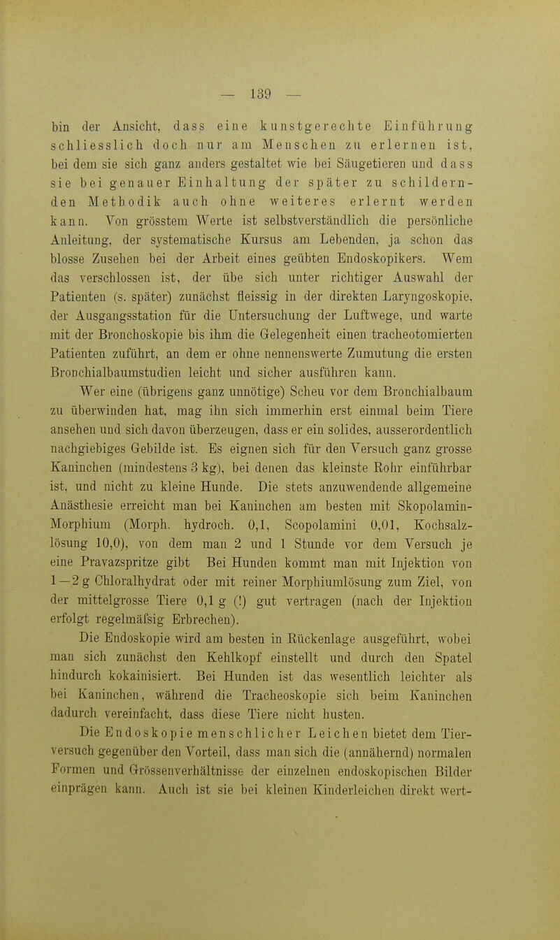 bin der Ansicht, dass eine kunstgerechte Einführung schliesslich doch nur am Menschen zu erlernen ist, bei dem sie sich ganz anders gestaltet wie bei Säugetieren und dass sie bei genauer Einhaltung der später zu schildern- den Methodik auch ohne weiteres erlernt werden kann. Von grösstem Werte ist selbstverständlich die persönliche Anleitung, der systematische Kursus am Lebenden, ja schon das blosse Zusehen bei der Arbeit eines geübten Endoskopikers. Wem das verschlossen ist, der übe sich unter richtiger Auswahl der Patienten (s. später) zunächst fleissig in der direkten Laryngoskopie, der Ausgangsstation für die Untersuchung der Luftwege, und wai'te mit der Bronchoskopie bis ihm die Gelegenheit einen tracheotomierten Patienten zuführt, an dem er ohne nennenswerte Zumutung die ersten BroDchialbaumstudien leicht und sicher ausführen kann. Wer eine (übrigens ganz unnötige) Scheu vor dem Bronchialbaum zu überwinden hat, mag ihn sich immerhin erst einmal beim Tiere ansehen und sich davon überzeugen, dass er ein solides, ausserordentlich nachgiebiges Gebilde ist. Es eignen sich für den Versuch ganz grosse Kaninchen (mindestens 3 kg), bei denen das kleinste Eohr einführbar ist, und nicht zu kleine Hunde. Die stets anzuwendende allgemeine Anästhesie erreicht man bei Kaninchen am besten mit Skopolamin- Morphium (Morph, hydroch. 0,1, Scopolamini 0,01, Kochsalz- lösung 10,0), von dem man 2 und 1 Stunde vor dem Versuch je eine Pravazspritze gibt Bei Hunden kommt man mit Injektion von 1—2 g Chloralhydrat oder mit reiner Morphiumlösung zum Ziel, von der mittelgrosse Tiere 0,1 g (!) gut vertragen (nach der Injektion erfolgt regelmäfsig Erbrechen). Die Endoskopie wird am besten in Kückenlage ausgeführt, wobei man sich zunächst den Kehlkopf einstellt und durch den Spatel hindurch kokainisiert. Bei Hunden ist das wesentlich leichter als bei Kaninchen, während die Tracheoskopie sich beim Kaninchen dadurch vereinfacht, dass diese Tiere nicht husten. Die Endoskopie menschlicher Leichen bietet dem Tier- versuch gegenüber den Vorteil, dass man sich die (annähernd) normalen Formen und Grössenverhältnisse der einzelnen endoskopischen Bilder einprägen kann. Auch ist sie bei kleinen Kinderleichen direkt wert-