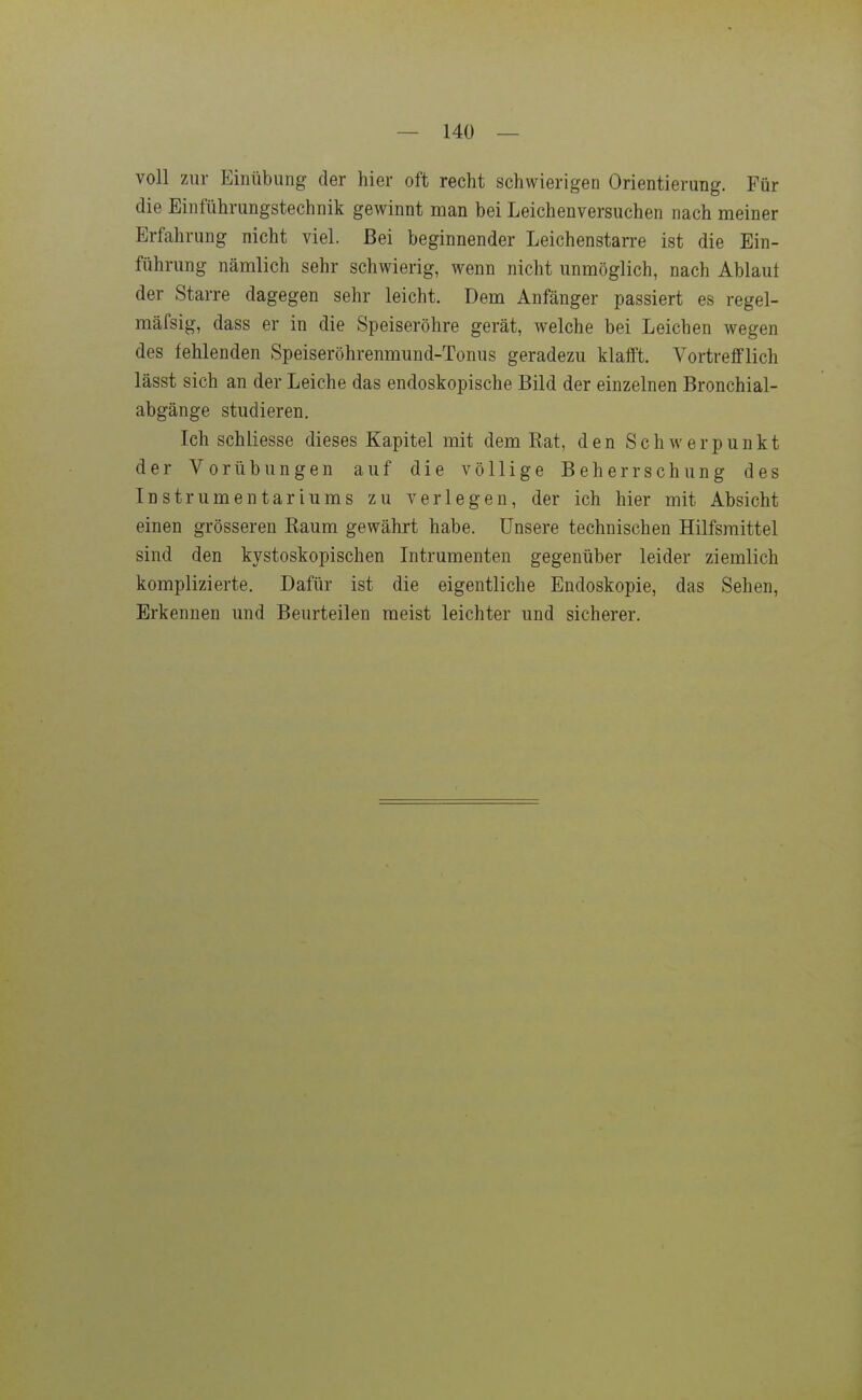voll zur Einübung der hier oft recht schwierigen Orientierung. Für die Einführungstechnik gewinnt man bei Leichenversuchen nach meiner Erfahrung nicht viel. Bei beginnender Leichenstarre ist die Ein- führung nämlich sehr schwierig, wenn nicht unmöglich, nach Ablaut der Starre dagegen sehr leicht. Dem Anfänger passiert es regel- mäfsig, dass er in die Speiseröhre gerät, welche bei Leichen wegen des fehlenden Speiseröhrenmund-Tonus geradezu klafft. Vortrefflich lässt sich an der Leiche das endoskopische Bild der einzelnen Bronchial- abgänge studieren. Ich schliesse dieses Kapitel mit dem Rat, den Schwerpunkt der Vorübungen auf die völlige Beherrschung des Instrumentariums zu verlegen, der ich hier mit Absicht einen grösseren Eaum gewährt habe. Unsere technischen Hilfsmittel sind den kystoskopischen Intrumenten gegenüber leider ziemlich komplizierte. Dafür ist die eigentliche Endoskopie, das Sehen, Erkennen und Beurteilen meist leichter und sicherer.