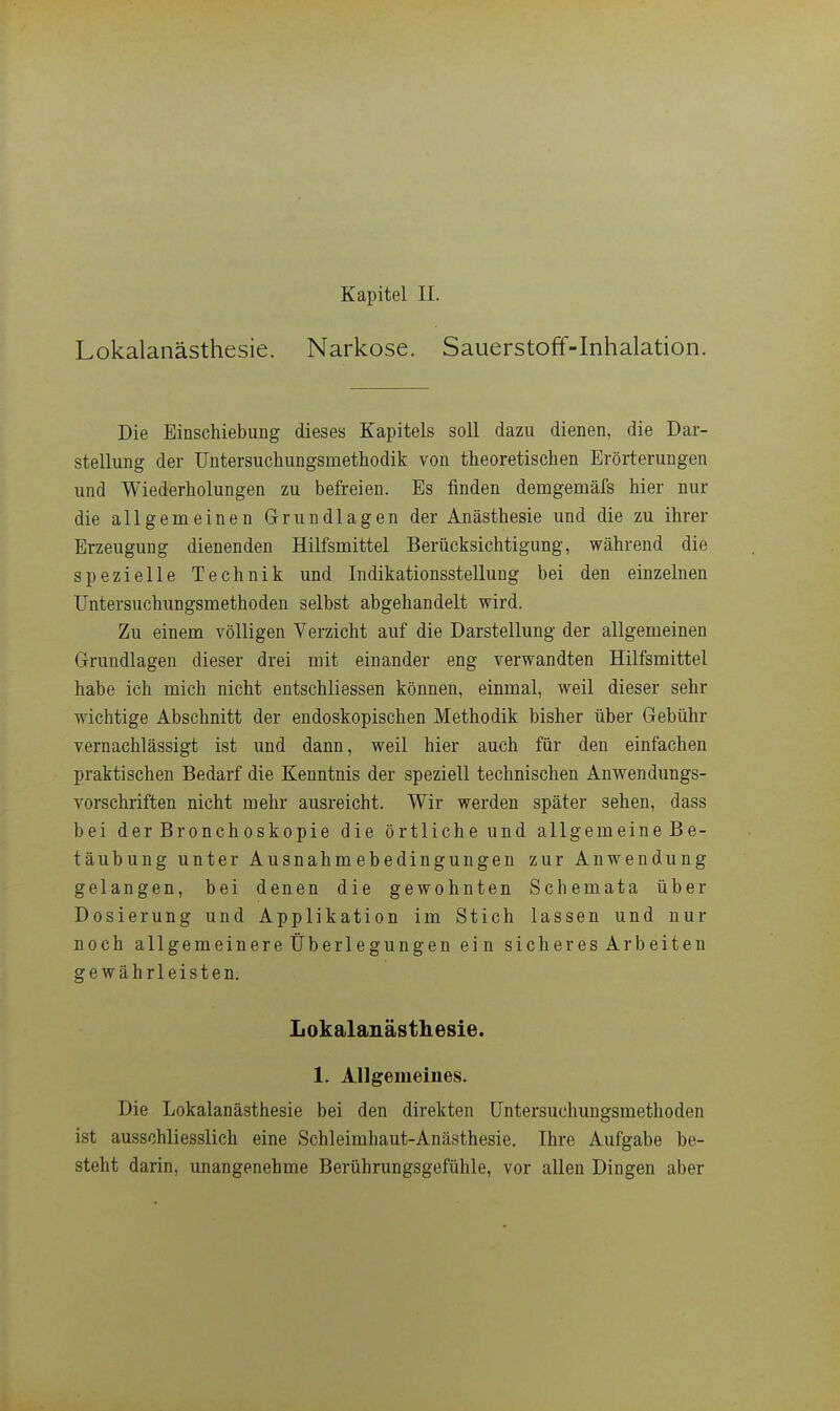 Kapitel IL Lokalanästhesie. Narkose. Sauerstoff-Inhalation. Die Einschiebung dieses Kapitels soll dazu dienen, die Dar- stellung der Untersuchiingsmethodik von theoretischen Erörterungen und Wiederholungen zu befreien. Es finden demgemäfs hier nur die allgemeinen Grundlagen der Anästhesie und die zu ihrer Erzeugung dienenden Hilfsmittel Berücksichtigung, während die spezielle Technik und Indikationsstellung bei den einzelnen Untersuchungsmethoden selbst abgehandelt wird. Zu einem völligen Verzicht auf die Darstellung der allgemeinen Grundlagen dieser drei mit einander eng verwandten Hilfsmittel habe ich mich nicht entschliessen können, einmal, weil dieser sehr wichtige Abschnitt der endoskopischen Methodik bisher über Gebühr vernachlässigt ist und dann, weil hier auch für den einfachen praktischen Bedarf die Kenntnis der speziell technischen Anwendungs- vorschriften nicht mehr ausreicht. Wir werden später sehen, dass bei der Bronchoskopie die örtliche und allgemeine Be- täubung unter Ausnahmebedingungen zur Anwendung gelangen, bei denen die gewohnten Schemata über Dosierung und Applikation im Stich lassen und nur noch allgemeinere Überlegungen ein sicheres Arbeiten gewährleisten, Lokalanästhesie. 1. Allgemeines. Die Lokalanästhesie bei den direkten üntersuchungsmethoden ist ausschliesslich eine Schleimhaut-Anästhesie. Ihre Aufgabe be- steht darin, unangenehme Berührungsgefühle, vor allen Dingen aber