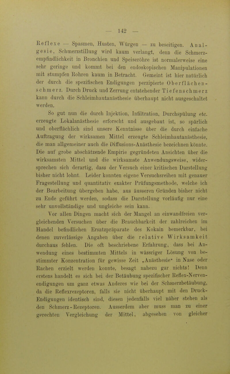 Reflexe — Spasmen, Husten, Würgen — zu beseitigen. Anal- gesie, Schmerzstillung wird kaum verlangt, denn die Schmerz- empfindlichkeit in Bronchien und Speiseröhre ist normalerweise eine sehr geringe und kommt bei den endoskopischen Manipulationen mit stumpfen Rohren kaum in Betracht. Gemeint ist hier natürlich der durch die spezifischen Endigungen perzipierte Oberflächen- schmerz. Durch Druck und Zerrung entstehender Tiefenschmerz kann durch die Schleimhautanästhesie überhaupt nicht ausgeschaltet werden. So gut nun die durch Injektion, Infiltration, Durchspülung etc. erzeugte Lokalanästhesie erforscht und ausgebaut ist, so spärlich und oberflächlich sind unsere Kenntnisse über die durch einfache Auftragung der wirksamen Mittel erzeugte Schleimhautanästhesie, die man allgemeiner auch die Diffusions-Anästhesie bezeichnen könnte. Die auf grobe abschätzende Empirie gegründeten Ansichten über die wirksamsten Mittel und die wirksamste Anwendungsweise, wider- sprechen sich derartig, dass der Versuch einer kritischen Darstellung bisher nicht lohnt. Leider konnten eigene Versuchsreihen mit genauer Eragestellung und quantitativ exakter Prüfungsmethode, welche ich der Bearbeitung übergeben habe, aus äusseren Gründen bisher nicht zu Ende geführt werden, sodass die Darstellung vorläufig nur eine sehr unvollständige und ungleiche sein kann. Vor allen Dingen macht sich der Mangel an einwandfreien ver- gleichenden Versuchen über die Brauchbarkeit der zahlreichen im Handel befindlichen Ersatzpräparate des Kokain bemerkbar, bei denen zuverlässige Angaben über die relative Wirksamkeit durchaus fehlen. Die oft beschriebene Erfahrung, dass bei An- wendung eines bestimmten Mittels in wässriger Lösung von be- stimmter Konzentration für gewisse Zeit „Anästhesie in Nase oder Rachen erzielt werden konnte, besagt nahezu gar nichts! Denn erstens handelt es sich bei der Betäubung spezifischer Reflex-Nerven- endigungen um ganz etwas Anderes wie bei der Schmerzbetäubung, da die Reflexrezeptoren, falls sie nicht überhaupt mit den Druck- Endigungen identisch sind, diesen jedenfalls viel näher stehen als den Schmerz-Rezeptoren. Ausserdem aber muss man zu einer gerechten Vergleichung der Mittel, abgesehen von gleicher