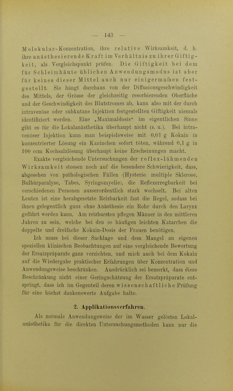 M olekular-Xonzentiation, ihre relative Wirksamkeit, d. h. ihre anästhesierende Kraft im Verhältnis zu ihrer Giftig- keit, als Vergleichspunkt prüfen. Die Giftigkeit bei dem für Schleimhäute üblichen Anwendungsmodus ist aber für keines dieser Mittel auch nur einigermafsen fest- gestellt. Sie hängt durchaus von der Diffusionsgeschwindigkeit des Mittels, der Grösse der gleichzeitig resorbierenden Oberfläche und der Geschwindigkeit des Blutstromes ab, kann also mit der durch intravenöse oder subkutane Injektion festgestellten Giftigkeit niemals identifiziert werden. Eine „Maximaldosis im eigentlichen Sinne gibt es für die Lokalanästhetika überhaupt nicht (s. u.). Bei intra- venöser Injektion kann man beispielsweise mit 0,01 g Kokain in konzentrierter Lösung ein Kaninchen sofort töten, während 0,1 g in 100 ccm Kochsalzlösung überhaupt keine Erscheinungen macht. Exakte vergleichende Untersuchungen der reflex-lähmenden Wirksamkeit stossen noch auf die besondere Schwierigkeit, dass, abgesehen von pathologischen Fällen (Hysterie, multiple Sklerose, Bulbärparalyse, Tabes, Syringomyelie), die Eeflexerregbarkeit bei verschiedenen Personen ausserordentlich stark wechselt. Bei alten Leuten ist eine herabgesetzte Eeizbarkeit fast die Eegel, sodass bei ihnen gelegentlich ganz ohne Anästhesie ein Kohr durch den Larynx geführt werden kann. Am reizbarsten pflegen Männer in den mittleren Jahren zu sein, welche bei den so häufigen leichten Katarrhen die doppelte und dreifache Kokain-Dosis der Frauen benötigen. Ich muss bei dieser Sachlage und dem Mangel an eigenen speziellen klinischen Beobachtungen auf eine vergleichende Bewertung der Ersatzpräparate ganz verzichten, und mich auch bei dem Kokain auf die Wiedergabe praktischer Erfahrungen über Konzentration und Anwendungsweise beschränken. Ausdrücklich sei bemerkt, dass diese Beschränkung nicht einer Geringschätzung der Ersatzpräparate ent- springt, dass ich im Gegenteil deren wissenschaftliche Prüfung für eine höchst dankenswerte Aufgabe halte. 2, Applikationsverfahren. Als normale Anwendungsweise der im Wasser gelösten Lokal- anästhetika für die direkten Untersuchungsmethoden kann nur die