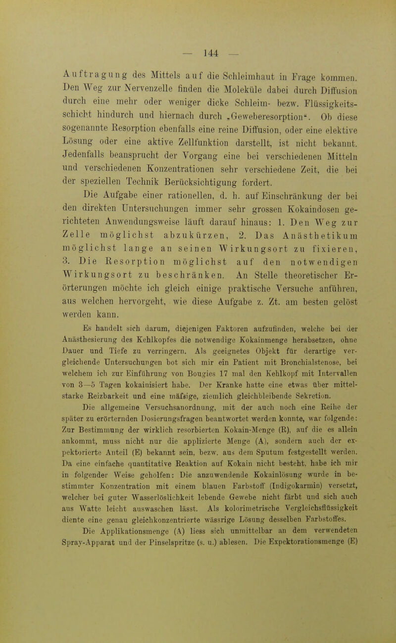 Aiiftragung des Mittels auf die Schleimhaut in Frage kommen. Den Weg zur Nervenzelle finden die Moleküle dabei durch Diffusion durch eine mehr oder weniger dicke Schleim- bezw. Flüssigkeits- schicht hindurch und hiernach durch „Geweberesorption. Ob diese sogenannte Resorption ebenfalls eine reine Diffusion, oder eine elektive Lösung oder eine aktive Zellfunktion darstellt, ist nicht bekannt. Jedenfalls beansprucht der Vorgang eine bei verschiedenen Mitteln und verschiedenen Konzentrationen sehr verschiedene Zeit, die bei der speziellen Technik Berücksichtigung fordert. Die Aufgabe einer rationellen, d. h. auf Einschränkung der bei den direkten Untersuchungen immer sehr grossen Kokaindosen ge- richteten Anwendungsweise läuft darauf hinaus: 1. Den Weg zur Zelle möglichst abzukürzen, 2. Das Anästhetikum möglichst lange an seinen Wirkungsort zu fixieren, 3. Die Resorption möglichst auf den notwendigen Wirkungsort zu beschränken. An Stelle theoretischer Er- örterungen möchte ich gleich einige praktische Versuche anführen, aus welchen hervorgeht, wie diese Aufgabe z. Zt. am besten gelöst werden kann. Es handelt sich darum, diejenigen Paktoren aufzufinden, welche bei der Anästhesierung des Kehlkopfes die notwendige Kokainraenge herabsetzen, ohne Dauer und Tiefe zu verringern. Als geeignetes Objekt für derartige ver- gleichende Untersuchungen bot sich mir ein Patient mit Bronchialstenose, bei welchem ich zur Einführung von Bougies 17 mal den Kehlkopf mit Intervallen von 3—5 Tagen kokainisiert habe. Der Kranke hatte eine etwas über mittel- starke Eeizbarkeit und eine mäfsige, ziemlich gleichbleibende Sekretion. Die allgemeine Versuchsanordnung, mit der auch noch eine Reihe der später zu erörternden Dosierungsfragen beantwortet werden konnte, war folgende: Zur Bestimmung der wirklich resorbierten Kokain-Menge (R), auf die es allein ankommt, muss nicht nur die applizierte Menge (A), sondern auch der ex- pektorierte Anteil (E) bekannt sein, bezw. aus dem Sputum festgestellt werden. Da eine einfache quantitative Reaktion auf Kokain nicht besteht, habe ich mir in folgender Weise geholfen: Die anzuwendende Kokainlösung wurde in be- stimmter Konzentration mit einem blauen Farbstoff (Indigokarmin) versetzt, welcher bei guter Wasserlöslichkeit lebende Gewebe nicht färbt und sich auch aus Watte leicht auswaschen lässt. Als kolorimetrische Vergleichsflüssigkeit diente eine genau gleichkonzentrierte wässrige Lösung desselben Farbstofl^es. Die Applikationsmenge (A) Hess sich unmittelbar an dem verwendeten Spray-Apparat und der Pinselspritze (s. u.) ablesen. Die Expektorationsmenge (E)