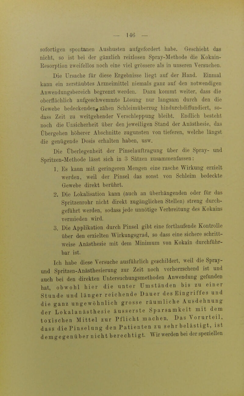 sofortigen spontanen Aushusten aufgefordert habe. Geschieht das nicht, so ist bei der gänzlich reizlosen Spray-Methode die Kokain- Kesorption zweifellos noch eine viel grössere als in unseren Versuchen. Die Ursache für diese Ergebnisse liegt auf der Hand. Einmal kann ein zerstäubtes Arzneimittel niemals ganz auf den notwendigen Anwendungsbereich begrenzt werden. Dazu kommt weiter, dass die oberflächlich aufgeschwemmte Lösung nur langsam durch den die Gewebe bedeckenden^ zähen Schleimüberzug hindurchdiffundiert, so- dass Zeit zu weitgehender Verschleppung bleibt. Endlich besteht noch die Unsicherheit über den jeweiligen Stand der Anästhesie, das Übergehen höherer Abschnitte zugunsten von tieferen, welche längst die genügende Dosis erhalten haben, usw. Die Überlegenheit der Pinselauftragung über die Spray- und Spritzen-Methode lässt sich in 3 Sätzen zusammenfassen: 1. Es kann mit geringeren Mengen eine rasche Wirkung erzielt werden, weil der Pinsel das sonst von Schleim bedeckte Gewebe direkt berührt. 2. Die Lokalisation kann (auch an überhängenden oder für das Spritzenrohr nicht direkt zugänglichen Stellen) streng durch- geführt werden, sodass jede unnötige Verbreitung des Kokains vermieden wird. 3. Die Applikation durch Pinsel gibt eine fortlaufende Kontrolle über den erzielten Wirkungsgrad, so dass eine sichere schritt- weise Anästhesie mit dem Minimum von Kokain durchführ- bar ist. Ich habe diese Versuche ausführlich geschildert, weil die Spray- und Spritzen-Anästhesierung zur Zeit noch vorherrschend ist und auch bei den direkten Untersuchungsmethoden Anwendung gefunden hat, obwohl hier die unter Umständen bis zu einer Stunde und länger reichende Dauer des Eingriff es und die ganz ungewöhnlich grosse räumliche Ausdehnung der Lokalanästhesie äusserste Sparsamkeit mit dem toxischen Mittel zur Pflicht machen. Das Vorurteil, dass diePinselung denPatienten zu sehr belästigt, ist demgegenüber nicht berechtigt. Wir werden bei der speziellen