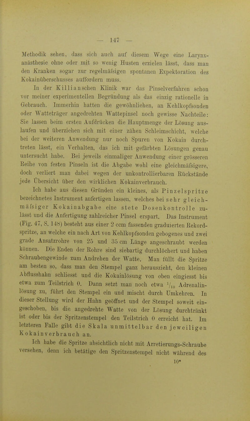Methodik sehen, dass sich auch auf diesem Wege eine Larynx- anästhesie ohne oder mit so wenig Husten erzielen lässt, dass man den Kranken sogar zur regelmäfsigen spontanen Exjiektoration des Kokainüberschusses auffordern muss. In der Kil Ii an sehen Klinik war das Pinselverfahren schon vor meiner experimentellen Begründung als das einzig rationelle in Gebrauch. Immerhin hatten die gewöhnlichen, an Kehlkopfsonden oder Watteträger angedrehten Wattepinsel noch gewisse Nachteile: Sie lassen beim ersten Aufdrücken die Hauptmenge der Lösung aus- laufen und überziehen sich mit einer zähen Schleimschicht, welche bei der weiteren Anwendung nur noch Spuren von Kokain durch- treten lässt, ein Verhalten, das ich mit gefärbten Lösungen genau untersucht habe. Bei jeweils einmaliger Anwendung einer grösseren Eeihe von festen Pinseln ist die Abgabe wohl eine gleichmäfsigere, doch verliert man dabei wegen der unkontrollierbaren Rückstände jede Übersicht über den wirklichen Kokainverbrauch. Ich habe aus diesen Gründen ein kleines, als Pinzelspritze bezeichnetes Instrument anfertigen lassen, welches bei sehr gleich- mäfsiger Kokainabgabe eine stete Dosenkontrolle zu- lässt und die Anfertigung zahlreicher Pinsel erspart. Das Instrument (Fig. 47, S. 148) besteht aus einer 2 com fassenden graduierten Eekord- spritze, an welche ein nach Art von Kehlkopfsonden gebogenes und zwei grade Ansatzrohre von 25 und 35 cm Länge angeschraubt werden können. Die Enden der Rohre sind siebartig durchlöchert und haben Schraubengewinde zum Andrehen der Watte. Man füllt die Spritze am besten so, dass man den Stempel ganz herauszieht, den kleinen Abflusshahn schliesst und die Kokainlösung von oben eingiesst bis etwa zum Teilstrich 0. Dann setzt man noch etwa Vio Adrenalin- lösung zu, führt den Stempel ein und mischt durch Umkehren. In dieser Stellung wird der Hahn geöffnet und der Stempel soweit ein- geschoben, bis die angedrehte Watte von der Lösung durchtränkt ist oder bis der Spritzenstempel den Teilstrich 0 erreicht hat. Im letzteren Falle gibt die Skala unmittelbar den jeweiligen Kokain verbrauch an. Ich habe die Spritze absichtlich nicht mit Arretierungs-Schraube versehen, denn ich betätige den Spritzenstempel nicht während des 10*