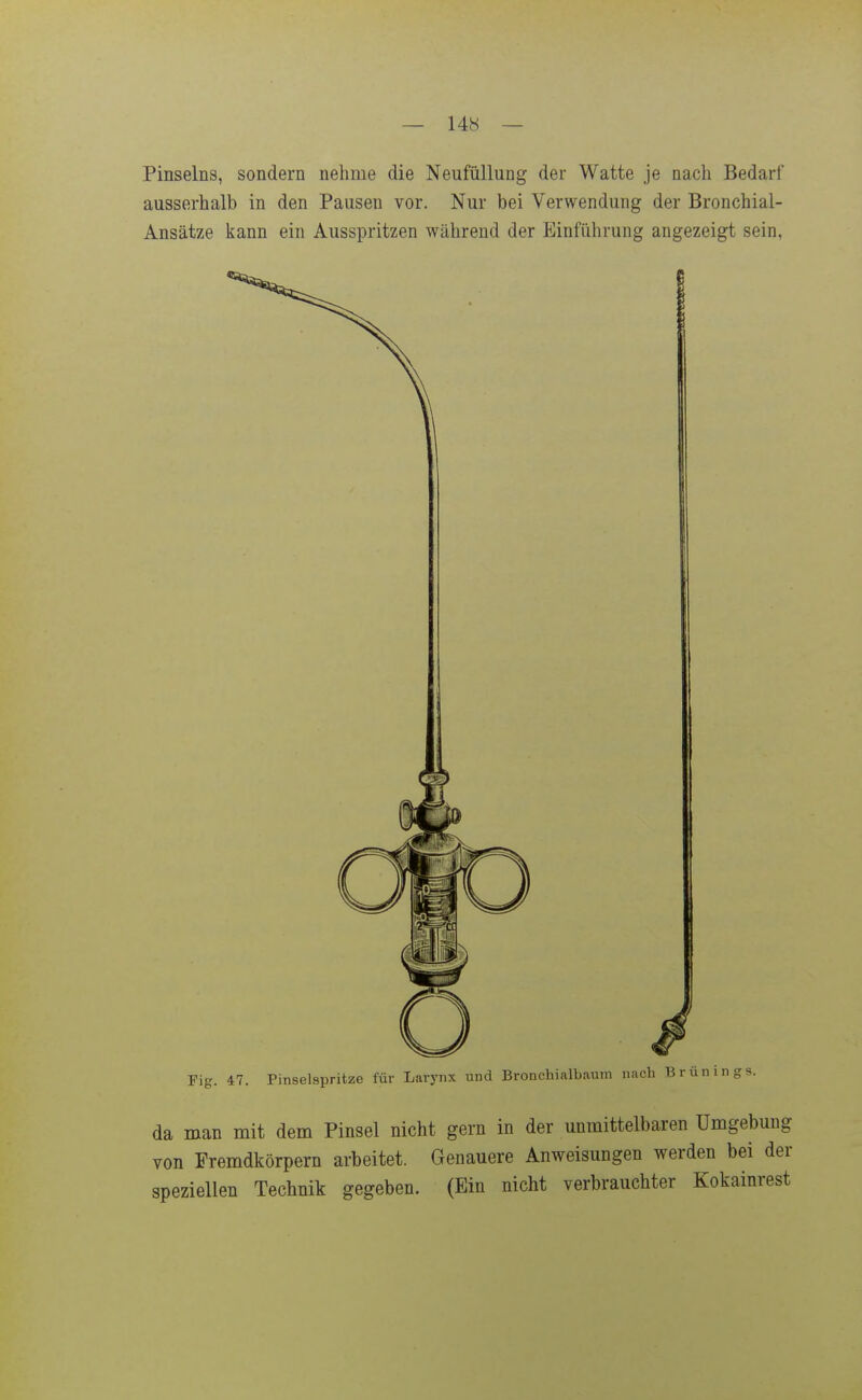 — 14b — Pinselns, sondern nehme die Neufüllung der Watte je nach Bedarf ausserhalb in den Pausen vor. Nur bei Verwendung der Bronchial- Ansätze kann ein Ausspritzen während der Einführung angezeigt sein, Fig. 47. Pinselspritze für Larynx und Bronchialbaum nach Brünings. da man mit dem Pinsel nicht gern in der unmittelbaren Umgebung von Fremdkörpern arbeitet. Genauere Anweisungen werden bei der speziellen Technik gegeben. (Ein nicht verbrauchter Kokainrest