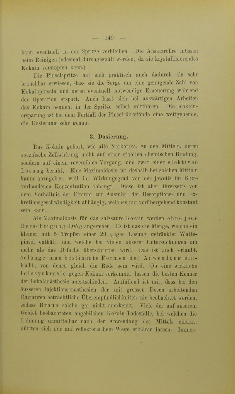 kann eventuell in der Spritze verbleiben. Die Ansatzrohre müssen beim Eeinigen jedesmal durchgespült werden, da sie krystallisierendes Kokain verstopfen kann.) Die Pinselspritze hat sich praktisch auch dadurch als sehr brauchbar erwiesen, dass sie die Sorge um eine genügende Zahl von Kokainpinseln und deren eventuell notwendige Erneuerung während der Operation erspart. Auch lässt sich bei auswärtigen Arbeiten das Kokain bequem in der Spritze selbst mitführen. Die Kokain- ersparung ist bei dem Fortfall der Pinselrückstände eine weitgehende, die Dosierung sehr genau. 3. Dosierung. Das Kokain gehört, wie alle Narkotika, zu den Mitteln, deren spezifische Zellwirkung nicht auf einer stabilen chemischen Bindung, sondern auf einem reversiblen Vorgang, und zwar einer elektiven Lösung beruht. Eine Maximaldosis ist deshalb bei solchen Mitteln kaum anzugeben, weil ihr Wirkungsgrad von der jeweils im Blute vorhandenen Konzentration abhängt. Diese ist aber ihrerseits von dem Verhältnis der Einfuhr zur Ausfuhr, der Kesorptions- und Ex- kretionsgeschwindigkeit abhängig, welches nur vorübergehend konstant sein kann. Als Maximaldosis für das salzsaure Kokain werden ohne jede Berechtigung 0,05 g angegeben. Es ist das die M enge, welche ein kleiner mit 5 Tropfen einer 20/„igen Lösung getränkter Watte- pinsel enthält, und welche bei vielen unserer Untersuchungen um mehr als das 10 fache überschritten wird. Das ist auch erlaubt, solange man bestimmte Formen der Anwendung ein- hält, von denen gleich die Kede sein wird. Ob eine wirkliche Idiosynkrasie gegen Kokain vorkommt, lassen die besten Kenner der Lokalanästhesie unentschieden. Auffallend ist mir, dass bei den äusseren Injektionsanästhesien der mit grossen Dosen arbeitenden Chirurgen beträchtliche Überempfindlichkeiten nie beobachtet werden, sodass Braun solche gar nicht anerkennt. Viele der auf unserem Gebiet beobachteten angeblichen Kokain-Todesfälle, bei welchen die Lähmung unmittelbar nach der Anwendung des Mittels eintrat, dürften sich nur auf reflektorischem Wege erklären lassen. Immer-