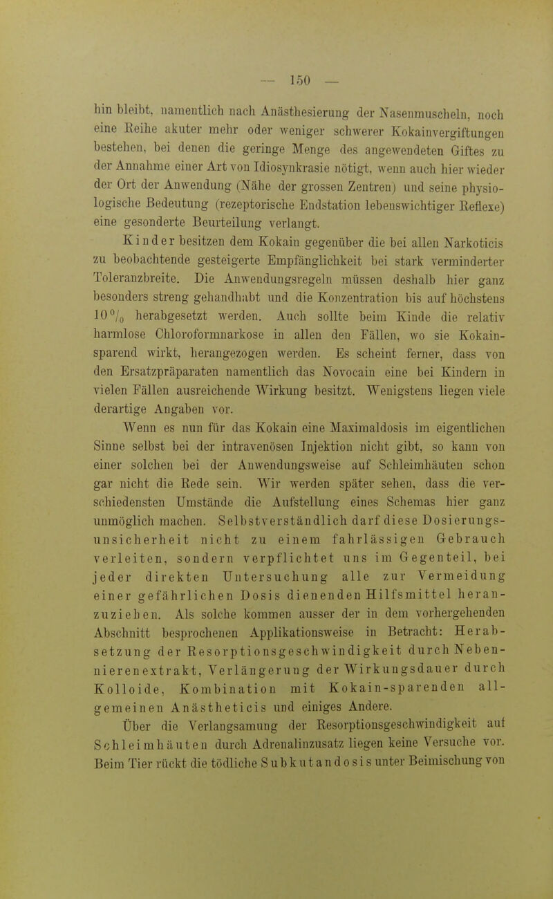 hin bleibt, uameiitlich nach Anästhesierung der Nasenmuscheln, noch eine Keihe akuter mehr oder weniger schwerer Kokainvergiftungen bestehen, bei denen die geringe Menge des angewendeten Giftes zu der Annahme einer Art von Idiosynkrasie nötigt, wenn auch hier wieder der Ort der Anwendung (Nähe der grossen Zentren; und seine physio- logische Bedeutung (rezeptorische Endstation lebenswichtiger Keflexe) eine gesonderte Beurteilung verlangt. Kinder besitzen dem Kokain gegenüber die bei allen Narkoticis zu beobachtende gesteigerte Empfänglichkeit bei stark verminderter Toleranzbreite. Die Anwendungsregeln müssen deshalb hier ganz besonders streng gehandhabt und die Konzentration bis auf höchstens 10°/o herabgesetzt werden. Auch sollte beim Kinde die relativ harmlose Chloroformnarkose in allen den Fällen, wo sie Kokain- sparend wirkt, herangezogen werden. Es scheint ferner, dass von den Ersatzpräparaten namentlich das Novocain eine bei Kindern in vielen Fällen ausreichende Wirkung besitzt. Wenigstens liegen viele derartige Angaben vor. Wenn es nun für das Kokain eine Maximaldosis im eigentlichen Sinne selbst bei der intravenösen Injektion nicht gibt, so kann von einer solchen bei der Anwendungsweise auf Schleimhäuten schon gar nicht die Rede sein. Wir werden später sehen, dass die ver- schiedensten Umstände die Aufstellung eines Schemas hier ganz unmöglich machen. Selbstverständlich darf diese Dosierungs- unsicherheit nicht zu einem fahrlässigen Gebrauch verleiten, sondern verpflichtet uns im Gegenteil, bei jeder direkten Untersuchung alle zur Vermeidung einer gefährlichen Dosis dienenden Hilfsmittel heran- zuziehen. Als solche kommen ausser der in dem vorhergehenden Abschnitt besprochenen Applikationsweise in Betracht: Herab- setzung der Resorptionsgeschwindigkeit durch Neben- nieren extrakt, Verlängerung der Wirkungsdauer durch Kolloide, Kombination mit Kokain-sp arenden all- gemeinen Anästheticis und einiges Andere. Über die Verlangsamung der Resorptionsgeschwindigkeit auf Schleimhäuten durch Adrenalinzusatz liegen keine Versuche vor. Beim Tier rückt die tödliche Subkutandosis unter Beimischung von