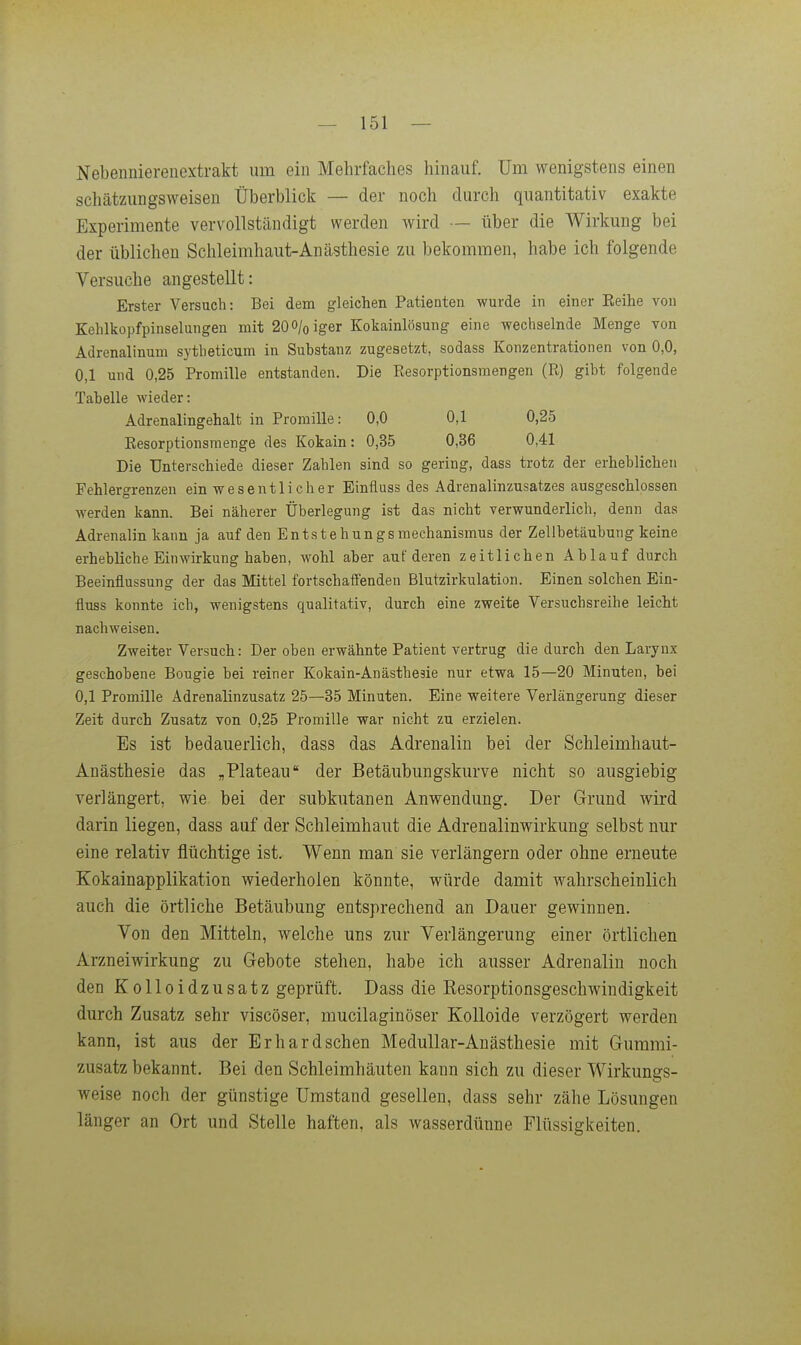 Nebeniiiereuextrakt um ein Mehrfaches hinauf. Um wenigstens einen schätzungsvveisen Überblick — der noch durch quantitativ exakte Experimente vervollständigt werden wird — über die Wirkung bei der üblichen Schleimhaut-Anästhesie zu bekommen, habe ich folgende Versuche angestellt: Erster Versuch: Bei dem gleichen Patienten wurde in einer Eeihe von Kehlkopfpinselungen mit 200/oiger Kokainlösung eine wechselnde Menge von Adrenalinum sytheticum in Substanz zugesetzt, sodass Konzentrationen von 0,0, 0,1 und 0,25 Promille entstanden. Die Resorptionsmengen (R) gibt folgende Tabelle wieder: Ädrenalingehalt in Promille: 0,0 0,1 0,25 Eesorptionsraenge des Kokain: 0,35 0,36 0,41 Die Unterschiede dieser Zahlen sind so gering, dass trotz der erheblichen Fehlergrenzen ein wesentlicher Einfluss des Adrenalinzusatzes ausgeschlossen werden kann. Bei näherer Überlegung ist das nicht verwunderlich, denn das Adrenalin kann ja auf den Entstehungsmechanismus der Zellbetäubung keine erhebliche Einwirkung haben, wohl aber auf deren zeitlichen Ablauf durch Beeinflussung der das Mittel fortschaffenden Blutzirkulation. Einen solchen Ein- fluss konnte ich, wenigstens qualitativ, durch eine zweite Versuchsreihe leicht nachweisen. Zweiter Versuch: Der oben erwähnte Patient vertrug die durch den Larynx geschobene Bougie bei reiner Kokain-Anästhesie nur etwa 15—20 Minuten, bei 0,1 Promille Adrenalinzusatz 25—35 Minuten. Eine weitere Verlängerung dieser Zeit durch Zusatz von 0,25 Promille war nicht zu erzielen. Es ist bedauerlich, dass das Adrenalin bei der Schleimhaut- Anästhesie das ,Plateau der Betäubungskurve nicht so ausgiebig verlängert, wie bei der subkutanen Anwendung. Der Grund wird darin liegen, dass auf der Schleimhaut die Adrenalinwirkung selbst nur eine relativ flüchtige ist. Wenn man sie verlängern oder ohne erneute Kokainapplikation wiederholen könnte, würde damit wahrscheinlich auch die örtliche Betäubung entsprechend an Dauer gewinnen. Von den Mitteln, welche uns zur Verlängerung einer örtlichen Arzneiwirkung zu Gebote stehen, habe ich ausser Adrenalin noch den Kolloidzusatz geprüft. Dass die Resorptionsgeschwindigkeit durch Zusatz sehr viscöser, mucilaginöser Kolloide verzögert werden kann, ist aus der Erhardschen Medullär-Anästhesie mit Gummi- zusatz bekannt. Bei den Schleimhäuten kann sich zu dieser Wirkungs- weise noch der günstige Umstand gesellen, dass sehr zähe Lösungen länger an Ort und Stelle haften, als wasserdünne Flüssigkeiten.