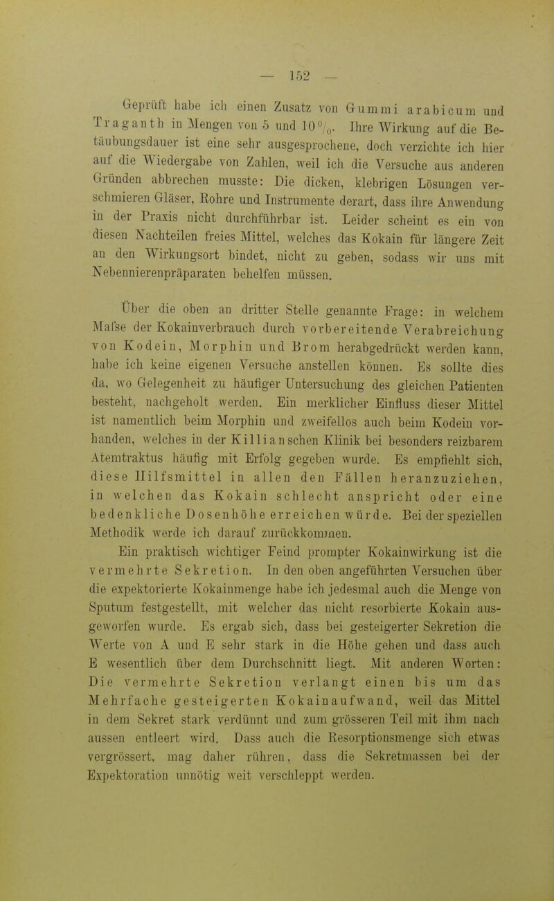 Geprüft habe ich einen Zusatz von Gummi arabicum und Traganth in Mengen von 5 und 10 o/o- Ihre Wirkung auf die Be- täubungsdauer ist eine sehr ausgesprochene, doch verzichte ich hier auf die Wiedergabe von Zahlen, weil ich die Versuche aus anderen Gründen abbrechen musste: Die dicken, klebrigen Lösungen ver- schmieren Gläser, Rohre und Instrumente derart, dass ihre Anwendung in der Praxis nicht durchführbar ist. Leider scheint es ein von diesen Nachteilen freies Mittel, welches das Kokain für längere Zeit an den Wirkungsort bindet, nicht zu geben, sodass wir uns mit Nebennierenpräparaten behelfen müssen. Über die oben an dritter Stelle genannte Frage: in welchem Maise der Kokainverbrauch durch vorbereitende Verabreichung von Kodein, Morphin und Brom herabgedrückt werden kann, habe ich keine eigenen Versuche anstellen können. Es sollte dies da, wo Gelegenheit zu häufiger Untersuchung des gleichen Patienten besteht, nachgeholt werden. Ein merklicher Einfluss dieser Mittel ist namentlich beim Morphin und zweifellos auch beim Kodein vor- handen, welches in der Killi an sehen Klinik bei besonders reizbarem Atemtraktus häufig mit Erfolg gegeben wurde. Es empfiehlt sich, diese Hilfsmittel in allen den Fällen heranzuziehen, in welchen das Kokain schlecht anspricht oder eine bedenkliche Dosenhöhe erreichen würde. Bei der speziellen Methodik werde ich darauf zurückkommen. Ein praktisch wichtiger Feind prompter Kokainwirkung ist die vermehrte Sekretion. In den oben angeführten Versuchen über die expektorierte Kokainmenge habe ich jedesmal auch die Menge von Sputum festgestellt, mit welcher das nicht resorbierte Kokain aus- geworfen wurde. Es ergab sich, dass bei gesteigerter Sekretion die Werte von A und E sehr stark in die Höhe gehen und dass auch E wesentlich über dem Durchschnitt liegt. Mit anderen Worten: Die vermehrte Sekretion verlangt einen bis um das Mehrfache gesteigerten Kokainaufwand, weil das Mittel in dem Sekret stark verdünnt und zum grösseren Teil mit ihm nach aussen entleert wird, Dass auch die Resorptionsmenge sich etwas vergrössert, mag daher rühren, dass die Sekretmassen bei der Expektoration unnötig weit verschleppt werden.