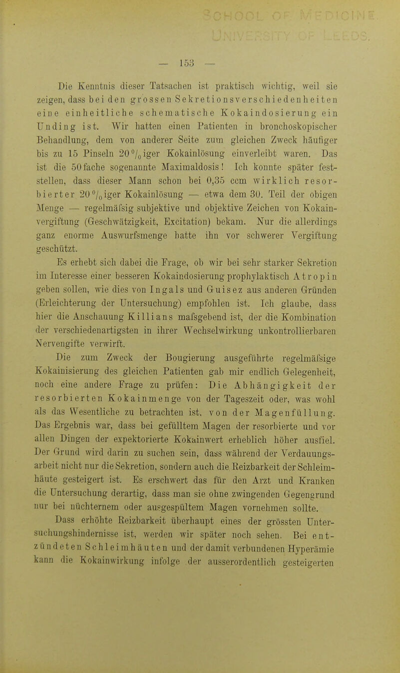 Die Kenntnis dieser Tatsachen ist praktisch wichtig, weil sie zeigen, dass beiden grossen Sekretionsverschiedenheiten eine einheitliche schematische Kokaindosierung ein Unding ist. Wir hatten einen Patienten in bronchoskopischer Behandlung, dem von anderer Seite zum gleichen Zweck häufiger bis zu 15 Pinseln 20°/oiger Kokainlösung einverleibt waren. Das ist die 50fache sogenannte Maximaldosis! Ich konnte später fest- stellen, dass dieser Mann schon bei 0,35 ccm v^rirklich resor- bierter 20''/oiger Kokainlösung — etwa dem 30. Teil der obigen Menge — regelmäfsig subjektive und objektive Zeichen von Kokain- vergiftung (Geschwätzigkeit, Excitation) bekam. Nur die allerdings ganz enorme Auswurfsmenge hatte ihn vor schwerer Vergiftung geschützt. Es erhebt sich dabei die Frage, ob wir bei sehr starker Sekretion im Interesse einer besseren Kokaindosierung prophylaktisch A t r o p i n geben sollen, wie dies von Ingals und Guisez aus anderen Gründen (Erleichterung der Untersuchung) empfohlen ist. Ich glaube, dass hier die Anschauung K11 Ii ans mafsgebend ist, der die Kombination der verschiedenartigsten in ihrer Wechselwirkung unkontrollierbaren Nervengifte verwirft. Die zum Zweck der Bougierung ausgeführte regelmäfsige Kokainisierung des gleichen Patienten gab mir endlich Gelegenheit, noch eine andere Frage zu prüfen: Die Abhängigkeit der resorbierten Kokainmenge von der Tageszeit oder, was wohl als das Wesentliche zu betrachten ist, von der Magenfüllung. Das Ergebnis war, dass bei gefülltem Magen der resorbierte und vor allen Dingen der expektorierte Kokainwert erheblich höher ausfiel. Der Grund wird darin zu suchen sein, dass während der Verdauungs- arbeit nicht nur die Sekretion, sondern auch die Keizbarkeit der Schleim- häute gesteigert ist. Es erschwert das für den Arzt und Kranken die Untersuchung derartig, dass man sie ohne zwingenden Gegengrund nur bei nüchternem oder ausgespültem Magen vornehmen sollte. Dass erhöhte Reizbarkeit überhaupt eines der grössten Unter- suchungshindernisse ist, werden wir später noch sehen. Bei ent- zündetenSchleimhäuten und der damit verbundenen Hyperämie kann die Kokainwirkung infolge der ausserordentlich gesteigerten