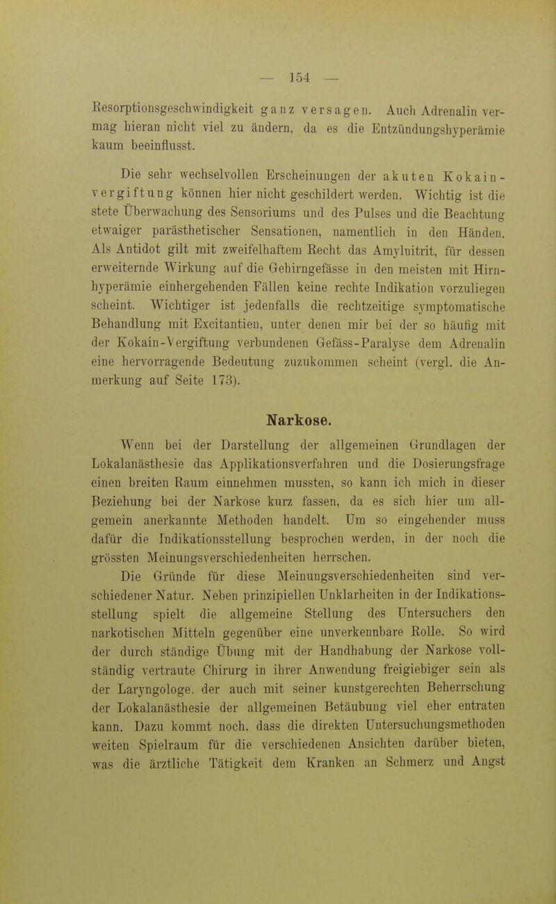 Kesorptionsgeschwindigkeit ganz versagen. Auch Adrenalin ver- mag hieran nicht viel zu ändern, da es die Entzündungshyperämie kaum beeinflusst. Die sehr wechselvollen Erscheinungen der akuten Kokain- vergiftung können hier nicht geschildert werden. Wichtig ist die stete Überwachung des Sensoriums und des Pulses und die Beachtung etwaiger parästhetischer Sensationen, namentlich in den Händen. Als Antidot gilt mit zweifelhaftem Recht das Amylnitrit, für dessen erweiternde Wirkung auf die Gehirngefässe in den meisten mit Hirn- hyperämie einhergehenden Fällen keine rechte Indikation vorzuliegen scheint. Wichtiger ist jedenfalls die rechtzeitige symptomatische Behandlung mit Excitantieu, unter denen mir bei der so häufig mit der Kokain-Vergiftung verbundenen Gefäss-Paralyse dem Adrenalin eine hervorragende Bedeutung zuzukommen scheint (vergl. die An- merkung auf Seite 173). Narkose. Wenn bei der Darstellung der allgemeinen Grundlagen der Lokalanästhesie das Applikationsverfahren und die Dosierungsfrage einen breiten Raum einnehmen mussten, so kanu ich mich in dieser Beziehung bei der Narkose kurz fassen, da es sich hier um all- gemein anerkannte Methoden handelt. Um so eingehender muss dafür die Indikationsstellung besprochen werden, in der noch die grössten Meinungsverschiedenheiten herrschen. Die Gründe für diese Meinungsverschiedenheiten sind ver- schiedener Natur. Neben prinzipiellen Unklarheiten in der Indikations- stellung spielt die allgemeine Stellung des Untersuchers den narkotischen Mitteln gegenüber eine unverkennbare Rolle. So wird der durch ständige Übung mit der Handhabung der Narkose voll- ständig vertraute Chirurg in ihrer Anwendung freigiebiger sein als der Laryngologe. der auch mit seiner kunstgerechten Beherrschung der Lokalanästhesie der allgemeinen Betäubung viel eher entraten kann. Dazu kommt noch, dass die direkten Untersuchungsmethoden weiten Spielraum für die verschiedenen Ansichten darüber bieten, was die ärztliche Tätigkeit dem Kranken an Schmerz und Angst