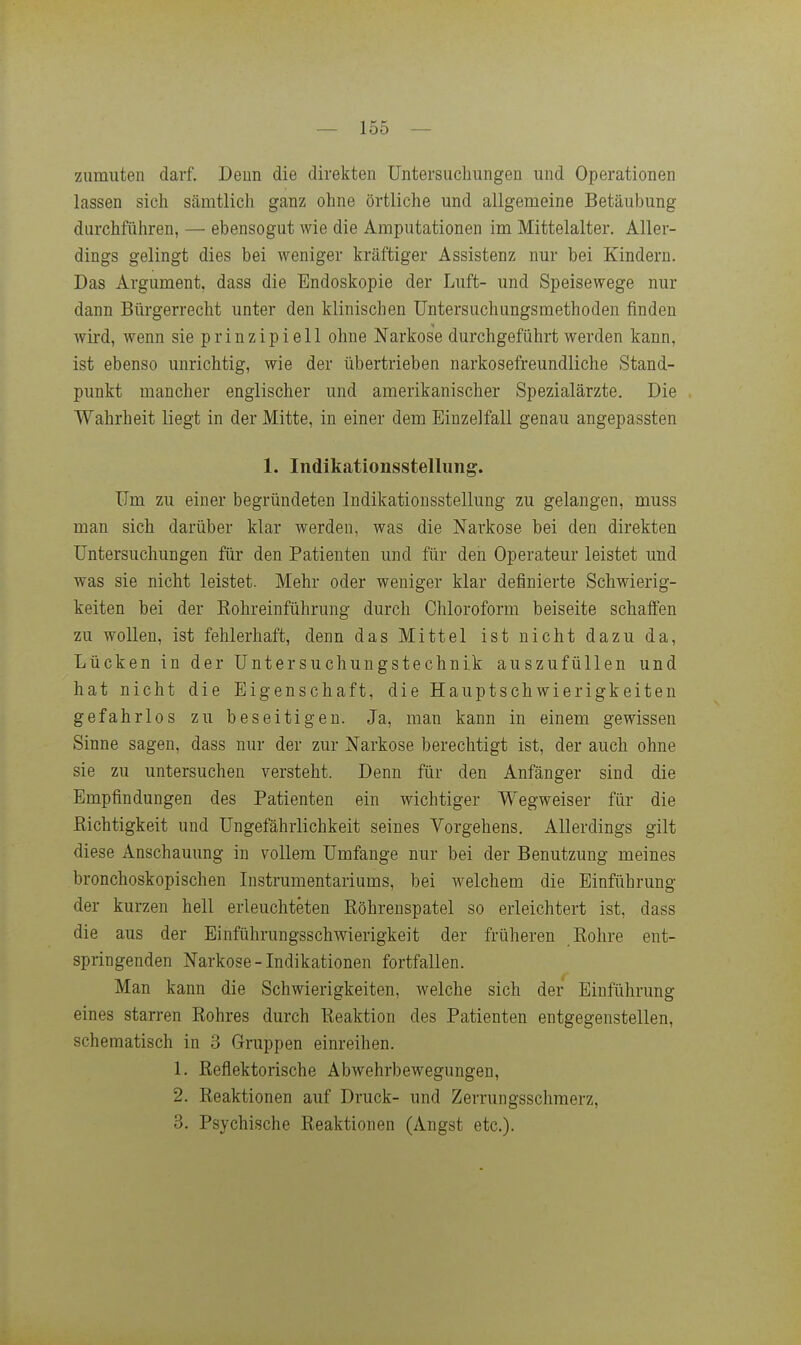 zumuten darf. Deun die direkten Untersuchungen und Operationen lassen sich sämtlich ganz ohne örtliche und allgemeine Betäubung durchführen, — ebensogut wie die Amputationen im Mittelalter. Aller- dings gelingt dies bei weniger kräftiger Assistenz nur bei Kindern. Das Argument, dass die Endoskopie der Luft- und Speisewege nur dann Bürgerrecht unter den klinischen üntersuchungsmethoden finden wird, wenn sie prinzipi eil ohne Narkose durchgeführt werden kann, ist ebenso unrichtig, wie der übertrieben narkosefreundliche Stand- punkt mancher englischer und amerikanischer Spezialärzte. Die Wahrheit liegt in der Mitte, in einer dem Einzelfall genau angepassten 1. Indikationsstelliing. Um zu einer begründeten Indikationsstellung zu gelangen, muss man sich darüber klar werden, was die Narkose bei den direkten Untersuchungen für den Patienten und für den Operateur leistet und was sie nicht leistet. Mehr oder weniger klar definierte Schwierig- keiten bei der Kohreinführung durch Chloroform beiseite schaffen zu wollen, ist fehlerhaft, denn das Mittel ist nicht dazu da, Lücken in der üntersuchungstechnik auszufüllen und hat nicht die Eigenschaft, die Hauptschwierigkeiten gefahrlos zu beseitigen. Ja, man kann in einem gewissen Sinne sagen, dass nur der zur Narkose berechtigt ist, der auch ohne sie zu untersuchen versteht. Denn für den Anfänger sind die Empfindungen des Patienten ein wichtiger Wegweiser für die ßichtigkeit und üngefährlichkeit seines Vorgehens. Allerdings gilt diese Anschauung in vollem Umfange nur bei der Benutzung meines bronchoskopischen Instrumentariums, bei welchem die Einführung der kurzen hell erleuchteten Eöhreuspatel so erleichtert ist, dass die aus der Einführungsschwierigkeit der früheren Eohre ent- springenden Narkose-Indikationen fortfallen. Man kann die Schwierigkeiten, welche sich der Einführung eines starren Rohres durch Reaktion des Patienten entgegenstellen, schematisch in 3 Gruppen einreihen. 1. Reflektorische Abwehrbewegungen, 2. Reaktionen auf Druck- und Zerrungsschmerz, 3. Psychische Reaktionen (Angst etc.).