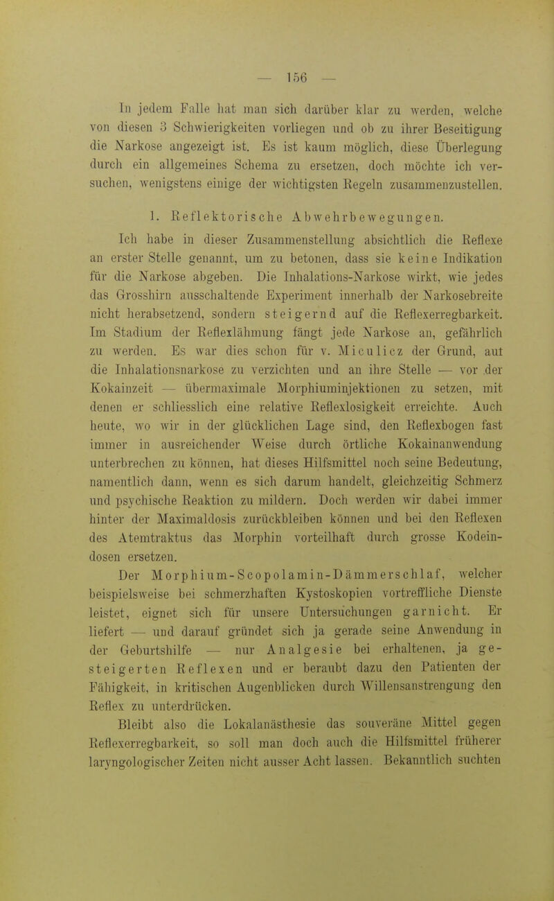 In jedem Falle hat man sich darüber klar zu werden, welche von diesen 3 Schwierigkeiten vorliegen und ob zu ihrer Beseitigung die Narkose angezeigt ist. Es ist kaum möglich, diese Überlegung durch ein allgemeines Schema zu ersetzen, doch möchte ich ver- suchen, wenigstens einige der wichtigsten Kegeln zusammenzustellen. 1. Reflektorische Abwehrbeweguugen. Ich habe in dieser Zusammenstellung absichtlich die Reflexe an erster Stelle genannt, um zu betonen, dass sie keine Indikation für die Narkose abgeben. Die Inhalations-Narkose wirkt, wie jedes das Grosshirn ausschaltende Experiment innerhalb der Narkosebreite nicht herabsetzend, sondern steigernd auf die Reflexerregbarkeit. Im Stadium der Refleilähmung fängt jede Narkose an, gefährlich zu werden. Es war dies schon für v. Miculicz der Grund, aut die Inhalationsnarkose zu verzichten und an ihre Stelle — vor der Kokainzeit — übermaximale Morphiuminjektionen zu setzen, mit denen er schliesslich eine relative Reflexlosigkeit erreichte. Auch heute, wo wir in der glücklichen Lage sind, den Reflexbogen fast immer in ausreichender Weise durch örtliche Kokainanwendung unterbrechen zu können, hat dieses Hilfsmittel noch seine Bedeutung, namentlich dann, wenn es sich darum handelt, gleichzeitig Schmerz und psychische Reaktion zu mildern. Doch werden wir dabei immer hinter der Maximaldosis zurückbleiben können und bei den Reflexen des Atemtraktus das Morphin vorteilhaft durch grosse Kodein- dosen ersetzen. Der Morphium-Scopolamin-Dämmerschlaf, welcher beispielsweise bei schmerzhaften Kystoskopien vortreifliche Dienste leistet, eignet sich iiir unsere Untersuchungen gar nicht. Er liefert — und darauf gründet sich ja gerade seine Anwendung in der Geburtshilfe — nur Analgesie bei erhaltenen, ja ge- steigerten Reflexen und er beraubt dazu den Patienten der Fähigkeit, in kritischen Augenblicken durch Willensanstrengung den Reflex zu unterdrücken. Bleibt also die Lokalanästhesie das souveräne Mittel gegen Reflexerregbarkeit, so soll man doch auch die Hilfsmittel früherer laryngologischer Zeiten nicht ausser Acht lassen. Bekanntlich suchten