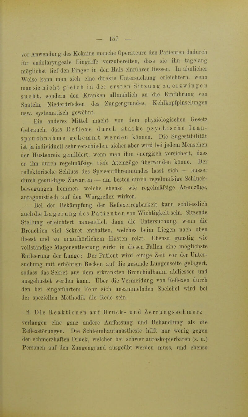 vor Anwendung des Kokains manche Operateure den Patienten dadurch für endolaryngeale Eingriffe vorzubereiten, dass sie ihn tagelang möglichst tief den Finger in den Hals einführen Hessen. In ähnlicher Weise kann man sich eine direkte Untersuchung erleichtern, wenn man sie nicht gleich in der ersten Sitzung zu erzwingen sucht, sondern den Kranken allmählich an die Einführung von Spateln, Niederdrücken des Zungengrundes, Kelilkopfpinselungen usw. systematisch gewöhnt. Ein anderes Mittel macht von dem physiologischen Gesetz Gebrauch, dass Reflexe durch starke psychische Inan- spruchnahme gehemmt werden können. Die Sugestibilität ist ja individuell sehr verschieden, sicher aber wird bei jedem Menschen der Hustenreiz gemildert, wenn man ihm energisch versichert, dass er ihn durch regelmäfsige tiefe Atemzüge überwinden könne. Der reflektorische Schluss des Speisenröhrenmundes lässt sich — ausser durch geduldiges Zuwarten — am besten durch regelmäfsige Schluck- bewegungen hemmen, welche ebenso wie regelmäfsige Atemzüge, antagonistisch auf den Würgreflex wirken. Bei der Bekämpfung der Reflexerregbarkeit kann schliesslich auch die Lage rungdesPatienten von Wichtigkeit sein. Sitzende Stellung erleichtert namentlich dann die Untersuchung, wenn die Bronchien viel Sekret enthalten, welches beim Liegen nach oben fliesst und zu unaufhörlichem Husten reizt. Ebenso günstig wie vollständige Magenentleerung wirkt in diesen Fällen eine möglichste Entleerung der Lunge: Der Patient wird einige Zeit vor der Unter- suchung mit erhöhtem Becken auf die gesunde Lungenseite gelagert, sodass das Sekret aus dem erkrankten Bronchialbaum abfliessen und ausgehustet werden kann, über die Vermeidung von Reflexen durch den bei eingeführtem Rohr sich ansammelnden Speichel wird bei der speziellen Methodik die Rede sein. 2 Die Reaktionen auf Druck- und Zerrungsschmerz verlangen eine ganz andere Auffassung und Behandlung als die Reflexstörungen. Die Schleimhautanästhesie hilft nur wenig gegen den schmerzhaften Druck, welcher bei schwer autoskopierbaren (s. u.) Personen auf den Zungengrund ausgeübt werden muss, und ebenso