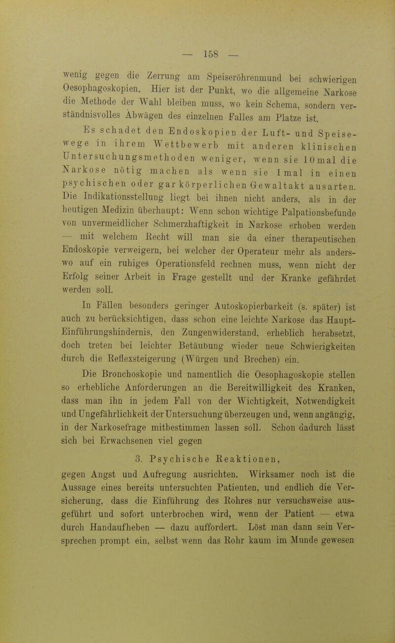 wenig gegen die Zerrung am Speiseröhrenmund bei schwierigen Oesophagoskopien. Hier ist der Punkt, wo die allgemeine Narkose die Methode der Wahl bleiben muss, wo kein Schema, sondern ver- ständnisvolles Abwägen des einzelnen Falles am Platze ist. Es schadet den Endoskopien der Luft- und Speise- wege in ihrem Wettbewerb mit anderen klinischen Untersuchungsmethoden weniger, wenn sie lümal die Narkose nötig machen als wenn sie Imal in einen psychischen oder gar körperlichen Gewaltakt ausarten. Die Indikationsstellung liegt bei ihnen nicht anders, als in der heutigen Medizin überhaupt: Wenn schon wichtige Palpationsbefunde von unvermeidlicher Schmerzhaftigkeit in Narkose erhoben werden — mit welchem ßecht will man sie da einer therapeutischen Endoskopie verweigern, bei welcher der Operateur mehr als anders- wo auf ein ruhiges Operationsfeld rechnen muss, wenn nicht der Erfolg seiner Arbeit in Frage gestellt und der Kranke gefährdet werden soll. In Fällen besonders geringer Autoskopierbarkeit (s. später) ist auch zu berücksichtigen, dass schon eine leichte Narkose das Haupt- Einführungshindernis, den Zungenwiderstand, erheblich herabsetzt, doch treten bei leichter Betäubung wieder neue Schwierigkeiten durch die Eeflexsteigerung (Würgen und Brechen) ein. Die Bronchoskopie und namentlich die Oesophagoskopie stellen so erhebliche Anforderungen an die Bereitwilligkeit des Kranken, dass man ihn in jedem Fall von der Wichtigkeit, Notwendigkeit und Ungefährlichkeit der Untersuchung überzeugen und, wenn angängig, in der Narkosefrage mitbestimmen lassen soll. Schon dadurch lässt sich bei Erwachsenen viel gegen 3. Psychische Keaktionen, gegen Angst und Aufregung ausrichten. Wirksamer noch ist die Aussage eines bereits untersuchten Patienten, und endlich die Ver- sicherung, dass die Einführung des Kohres nur versuchsweise aus- geführt und sofort unterbrochen wird, wenn der Patient — etwa durch Handaufheben — dazu auffordert. Löst man dann sein Ver- sprechen prompt ein, selbst wenn das Kohr kaum im Munde gewesen