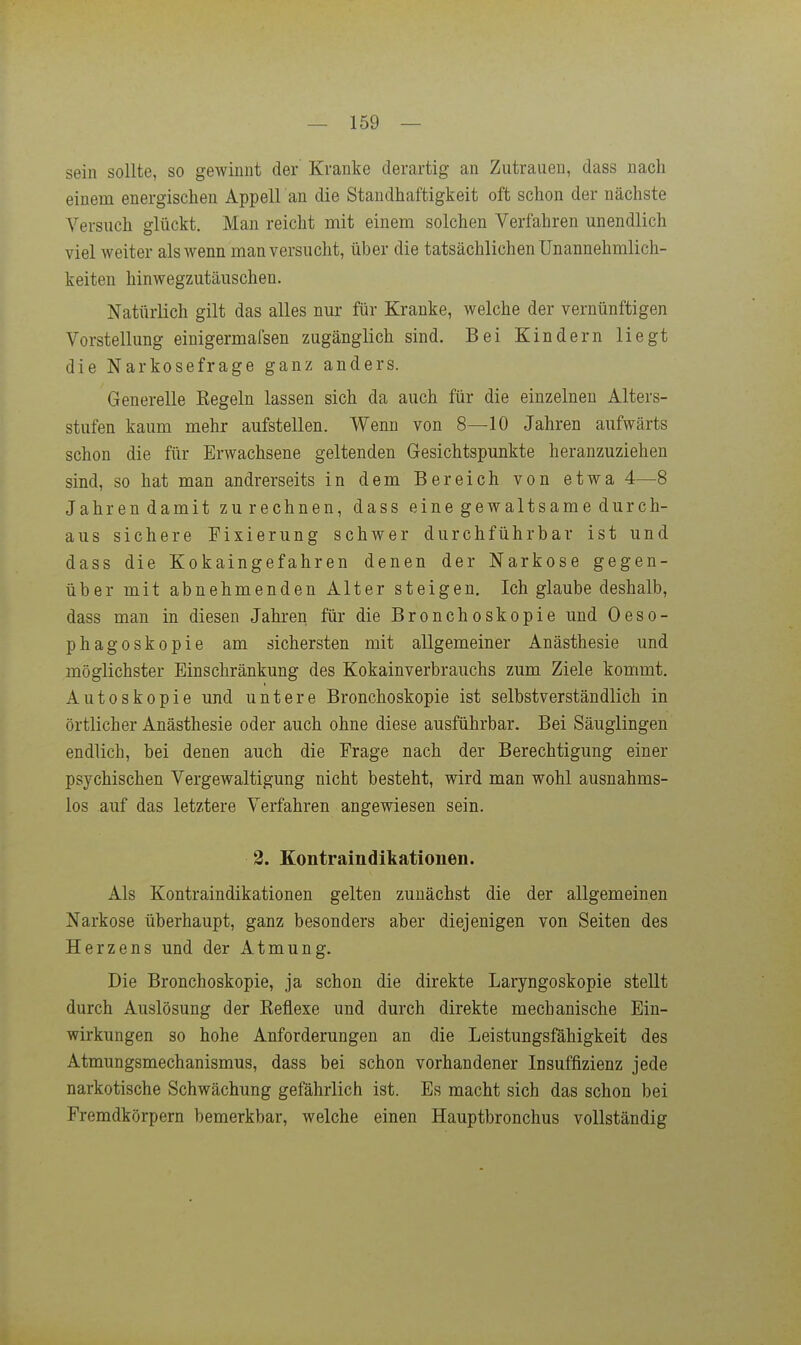 sein sollte, so gewinnt der Kranke derartig an Zutrauen, dass nacli einem energischen Appell an die Standhaftigkeit oft schon der nächste Versuch glückt. Man reicht mit einem solchen Verfahren unendlich viel weiter als wenn man versucht, über die tatsächlichen Unannehmlich- keiten hinwegzutäuschen. Natürlich gilt das alles nur für Kranke, welche der vernünftigen Vorstellung einigermafsen zugänglich sind. Bei Kindern liegt die Narkosefrage ganz anders. Generelle Regeln lassen sich da auch für die einzelnen Alters- stufen kaum mehr aufstellen. Wenn von 8—10 Jahren aufwärts schon die für Erwachsene geltenden Gesichtspunkte heranzuziehen sind, so hat man andrerseits in dem Bereich von etwa 4—8 Jahrendamit zurechnen, dass eine gewaltsame durch- aus sichere Fixierung schwer durchführbar ist und dass die Kokaingefahren denen der Narkose gegen- über mit abnehmenden Alter steigen. Ich glaube deshalb, dass man in diesen Jahren für die Bronchoskopie und Oeso- phagoskopie am sichersten mit allgemeiner Anästhesie und möglichster Einschränkung des Kokainverbrauchs zum Ziele kommt. Autoskopie und untere Bronchoskopie ist selbstverständlich in örtlicher Anästhesie oder auch ohne diese ausführbar. Bei Säuglingen endlich, bei denen auch die Frage nach der Berechtigung einer psychischen Vergewaltigung nicht besteht, wird man wohl ausnahms- los auf das letztere Verfahren angewiesen sein. 3. Kontrain dikationen. Als Kontraindikationen gelten zunächst die der allgemeinen Narkose überhaupt, ganz besonders aber diejenigen von Seiten des Herzens und der Atmung. Die Bronchoskopie, ja schon die direkte Laryngoskopie stellt durch Auslösung der Reflexe und durch direkte mechanische Ein- wirkungen so hohe Anforderungen an die Leistungsfähigkeit des Atmungsmechanismus, dass bei schon vorhandener Insuffizienz jede narkotische Schwächung gefährlich ist. Es macht sich das schon bei Fremdkörpern bemerkbar, welche einen Hauptbronchus vollständig