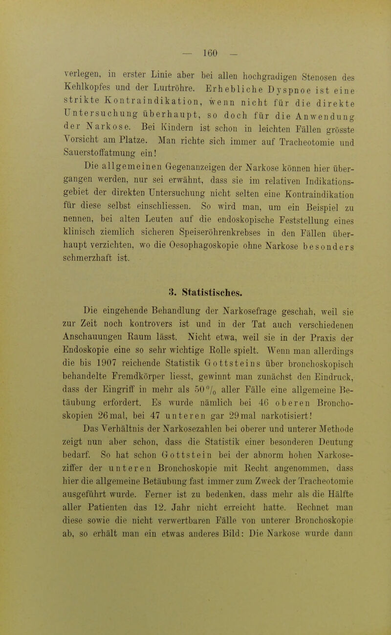 verlegen, in erster Linie aber bei allen hochgradigen Stenosen des Kehlkopfes und der Luitröhre. Erhebliche Dyspnoe ist eine strikte Kontraindikation, wenn nicht für die direkte Untersuchung überhaupt, so doch für die Anwendung der Narkose. Bei Kindern ist schon in leichten Fällen grösste Vorsicht am Platze. Man richte sich immer auf Tracheotomie und SauerstofFatmung ein! Die allgemeinen Gregenanzeigen der Narkose können hier über- gangen werden, nur sei erwähnt, dass sie im relativen Indikations- gebiet der direkten Untersuchung nicht selten eine Kontraindikation für diese selbst einschliessen. So wird man, um ein Beispiel zu nennen, bei alten Leuten auf die endoskopische Feststellung eines klinisch ziemlich sicheren Speiseröhrenkrebses in den Fällen über- haupt verzichten, wo die Oesophagoskopie ohne Narkose besonders schmerzhaft ist. 3. Statistisches. Die eingehende Behandlung der Narkosefrage geschah, weil sie zur Zeit noch kontrovers ist und in der Tat auch verschiedenen Anschauungen Raum lässt. Nicht etwa, weil sie in der Praxis der Endoskopie eine so sehr wichtige Rolle spielt. Wenn man allerdings die bis 1907 reichende Statistik Gottsteins über bronchoskopisch behandelte Fremdkörper liesst, gewinnt man zunächst den Eindruck, dass der Eingriff in mehr als 50 /o aller Fälle eine allgemeine Be- täubung erfordert. Es wurde nämlich bei 46 oberen Broncho- skopien 26mal, bei 47 unteren gar 29mal narkotisiert! Das Verhältnis der Narkosezahlen bei oberer und unterer Methode zeigt nun aber schon, dass die Statistik einer besonderen Deutung bedarf. So hat schon Gottstein bei der abnorm hohen Narkose- ziffer der unteren Bronchoskopie mit Recht angenommen, dass hier die allgemeine Betäubung fast immer zum Zweck der Tracheotomie ausgeführt wurde. Ferner ist zu bedenken, dass mehr als die Hälfte aller Patienten das 12. Jahr nicht erreicht hatte. Rechnet man diese sowie die nicht verwertbaren Fälle von unterer Bronchoskopie ab, so erhält man ein etwas anderes Bild: Die Narkose wurde dann