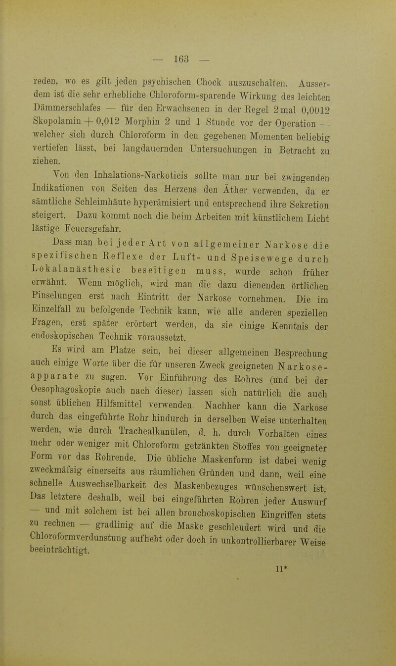reden, wo es gilt jeden psychischen Chock auszuschalten. Ausser- dem ist die sehr erhebliche Chloroform-sparende Wirkung des leichten Dämmerschlafes — für den Erwachsenen in der Kegel 2 mal 0,0Ü12 Skopolarain + 0,012 Morphin 2 und 1 Stunde vor der Operation — welcher sich dui-ch Chloroform in den gegebenen Momenten beliebig vertiefen lässt, bei langdauernden Untersuchungen in Betracht zu ziehen. Von den Inhalations-Narkoticis sollte man nur bei zwingenden Indikationen von Seiten des Herzens den Äther verwenden, da er sämtliche Schleimhäute hyperämisiert und entsprechend ihre Sekretion steigert. Dazu kommt noch die beim Arbeiten mit künstlichem Licht lästige Feuersgefahr. Dass man bei jeder Art von allgemeiner Narkose die spezifischen Eeflese der Luft- und Speisewege durch Lokalanästhesie beseitigen muss, wurde schon früher erwähnt. Wenn möglich, wird man die dazu dienenden örtlichen Pinselungen erst nach Eintritt der Narkose vornehmen. Die im Einzelfall zu befolgende Technik kann, wie alle anderen speziellen Fragen, erst später erörtert werden, da sie einige Kenntnis der endoskopischen Technik voraussetzt. Es wird am Platze sein, bei dieser allgemeinen Besprechung auch einige Worte über die für unseren Zweck geeigneten Narkose- apparate zu sagen. Vor Einführung des Kohres (und bei der Oesophagoskopie auch nach dieser) lassen sich natürlich die auch sonst üblichen Hilfsmittel verwenden. Nachher kann die Narkose durch das eingeführte Kohr hindurch in derselben Weise unterhalten werden, wie durch Trachealkanülen, d. h. durch Vorhalten eines mehr oder weniger mit Chloroform getränkten Stoffes von geeigneter Form vor das Kohrende. Die übliche Maskenform ist dabei wenig zweckmäfsig einerseits aus räumlichen Gründen und dann, weil eine schnelle Auswechselbarkeit des Maskenbezuges wünschenswert ist. Das letztere deshalb, weil bei eingeführten Kohren jeder Auswurf — und mit solchem ist bei allen bronchoskopischen Eingriffen stets zu rechnen — gradlinig auf die Maske geschleudert wird und die Chloroformverdunstung aufhebt oder doch in unkontrollierbarer Weise beeinträchtigt. II''
